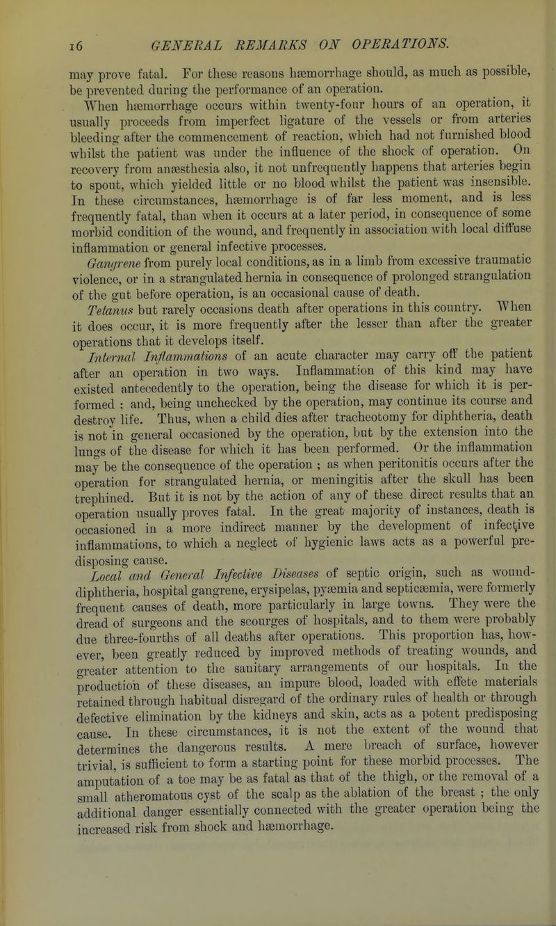 may prove fatal. For these reasons lijemorrhage should, as much as possible, be prevented during the performance of an operation. When hjemorrhage occurs Avithin twenty-four hours of au operation, it usually proceeds from imperfect ligature of the vessels or from arteries bleeding after the commencement of reaction, which had not furnished blood whilst the patient was under the influence of the shock of operation. On recovery from anaesthesia also, it not unfreqnently happens that arteries begin to spout, which yielded little or no blood whilst the patient was insensible. In these circumstances, haemorrhage is of far less moment, and is less frequently fatal, than when it occurs at a later period, in consequence of some morbid condition of the wound, and frequently in association with local diffuse inflammation or general infective processes. Gam/rene from purely local conditions, as in a limb from excessive traumatic violence, or in a strangulated hernia in consequence of prolonged scrangulation of the gut before operation, is an occasional cause of death. Tetanus but rarely occasions death after operations in this country. When it does occur, it is more frequently after the lesser than after the greater operations that it develops itself. Interml Inflammations of an acute character may carry off the patient after an operation in two ways. Inflammation of this kind may have existed antecedently to the operation, being the disease for which it is per- formed : and, being unchecked by the operation, may continue its course and destroy life. Thus, when a child dies after tracheotomy for diphtheria, death is not in general occasioned by the operation, but by the extension into the lungs of the disease for which it has been performed. Or the inflammation may be the consequence of the operation ; as when peritonitis occurs after the operation for strangulated hernia, or meningitis after the skull has been trephined. But it is not: by the action of any of these direct results that an operation usually proves fatal. In the great majority of instances, death is occasioned in a more indirect manner by the development of iufect^ive inflammations, to which a neglect of hygienic laws acts as a powerful pre- disposing cause. Local and General Infective Diseases of septic origin, such as Avound- diphtheria, hospital gangrene, erysipelas, pyaemia and septicemia, were formerly frequent causes of death, more particularly in large towns. They were the dread of surgeons and the scourges of hospitals, and to them were probably due three-fourths of all deaths after operations. This proportion has, how- ever, been greatly reduced by improved methods of treating wounds, and o-reater attention to the sanitary arrangements of our hospitals. In the production of these diseases, an impure blood, loaded with effete materials retained through habitual disregard of the ordinary rules of health or through defective elimination by the kidneys and skin, acts as a potent predisposing cause. In these circumstances, it is not the extent of the wound that determines the dangerous results. A mere l)reach of surface, however trivial, is sufficient to form a starting point for these morbid processes. The amputation of a toe may be as fatal as that of the thigh, or the removal of a small atheromatous cyst of the scalp as the ablation of the breast ; the only additional danger essentially connected with the greater operation being the increased risk from shock and haemorrhage.