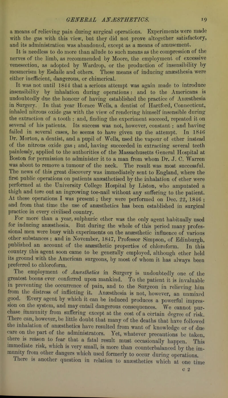 a means of relievino- pain during surgical operations. Experiments were made with the gas with this view, but they did not prove altogether satisfactory, and its administration was abandoned, except as a means of amusement. It is needless to do more than allude to such means as the compression of the nerves of the limb, as recommended by Moore, the employment of excessive venesection, as adopted by Wardrop, or the production of insensibility by mesmerism by Esdaile and others. These means of inducing ansesthesia were either inefficient, dangerous, or chimerical. It was not until 1844 that a serious attempt was again made to introduce insensibility by inhalation during operations : and to the Americans is undoubtedly due the honour of having established the practice of Antesthesia in Surgery. In that year Horace Wells, a dentist of Hartford, Connecticut, inhaled nitrous oxide gas with the view of rendering himself insensible during the extraction of a tooth : and, finding the experiment succeed, repeated it on several of his patients. Its success was not, however, constant; and having failed in several cases, he seems to have given up the attempt. In 184(5 Dr. Morton, a dentist, and a pupil of Wells, used the vapour of ether instead of the nitrous oxide gas ; and, having succeeded in extracting several teeth painlessly, applied to the authorities of the Massachusetts General Hospital at Boston for permission to administer it to a man from whom Dr. .1. C. Warren was about to remove a tumour of the neck. The result was most successful. The news of this great discovery was immediately sent to England, where the first public operations on patients ansesthetised by the inhalation of ether were performed at the University College Hospital by Liston, who amputated a thigh and tore out an ingrowing toe-nail without any suffering to the patient. At these operations I was present; they were performed on Dec. 22, 1846 ; and from that time the use of ansesthetics has been established in surgical practice in every civilised country. For more than a year, sulphuric ether was the only agent habitually used for inducing anaesthesia. But during the whole of this period many profes- sional men were busy with experiments on the ansesthetic influence of various other substances ; and in November, 1847, Professor Simpson, of Edinburgh, published an account of the anassthetic properties of chloroform. In this country this agent soon came to be generally employed, although ether held its ground with the American surgeons, by most of whom it has always been preferred to chloroform. The employment of Ancesthetics in Surgery is undoubtedly one of the greatest boons ever conferred upon mankind. To the patient it is invaluable in preventing the occurrence of pain, and to the Surgeon in relieving him from the distress of inflicting it. Anaesthesia is not, however, an unmixed good. Every agent by which it can be induced produces a powerful impres- sion on the system, and may entail dangerous consequences. We cannot pur- chase immunity from suffering except at the cost of a certain degree of risk There can, however, be little doubt that many of the deaths that have followed the mhalation of aneesthetics have resulted from want of knowledge or of due care on the part of the administrators. Yet, whatever precautions be taken, there is reason to fear that a f^ital result must occasionally happen. This immediate risk, which is very small, is more than counterbalanced by the im- munity from other dangers which used formerly to occur during operations. There is another question in relation to antesthetics which at one time C 2