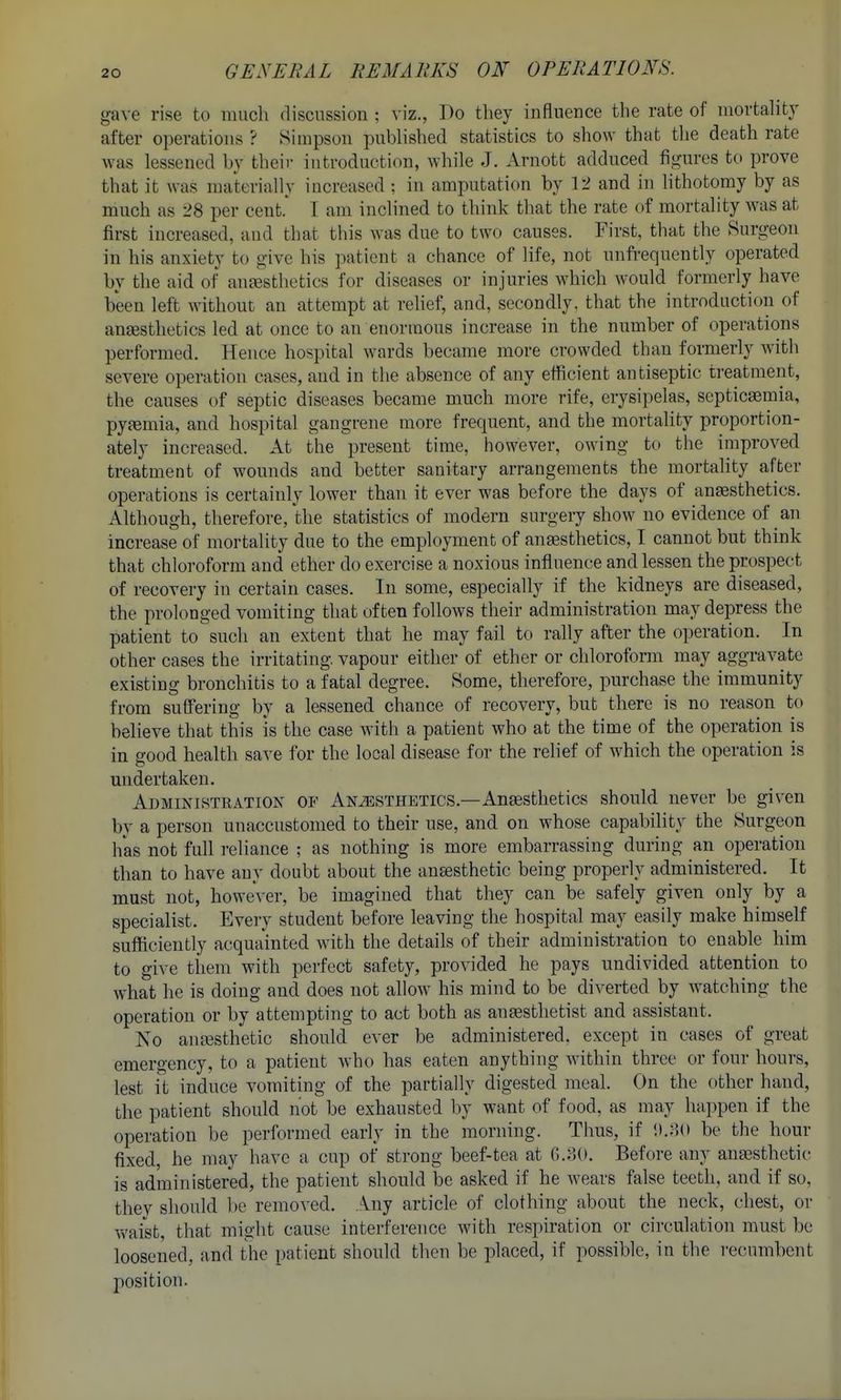 gave rise to much discussion ; viz., Do they influence the rate of mortality after operations ? Simpson published statistics to show that the death rate was lessened by their introduction, while J. Arnott adduced figures to prove that it was materially increased ; in amputation by 12 and in lithotomy by as much as 28 per cent.* I am inclined to think that the rate of mortality was at first increased, and that this was due to two causes. First, that the Surg-eon in his anxiety to give his patient a chance of life, not unfi-equently operated by the aid of anjesthetics for diseases or injuries which would formerly have been left without an attempt at reUef, and, secondly, that the introduction of anaesthetics led at once to an enormous increase in the number of operations performed. Hence hospital wards became more crowded than formerly with severe operation cases, and in the absence of any efficient antiseptic treatment, the causes of septic diseases became much more rife, erysipelas, septicaemia, pyaemia, and hospital gangrene more frequent, and the mortality proportion- ately increased. At the present time, however, owing to the improved treatment of wounds and better sanitary arrangements the mortality after operations is certainly lower than it ever was before the days of anesthetics. Although, therefore, the statistics of modern surgery show no evidence of an increase of mortality due to the employment of anesthetics, I cannot but think that chloroform and ether do exercise a noxious influence and lessen the prospect of recovery in certain cases. In some, especially if the kidneys are diseased, the prolonged vomiting that often follows their administration may depress the patient to such an extent that he may fail to rally after the operation. In other cases the irritating vapour either of ether or chloroform may aggravate existing bronchitis to a fatal degree. Some, therefore, purchase the immunity from suffering by a lessened chance of recovery, but there is no reason to believe that this is the case with a patient who at the time of the operation is in siood health save for the local disease for the relief of which the operation is undertaken. Administration of Anesthetics.—Anaesthetics should never be given by a person unaccustomed to their use, and on whose capability the Surgeon has not full reliance ; as nothing is more embarrassing during an operation than to have any doubt about the ansesthetic being properly administered. It must not, however, be imagined that they can be safely given only by a specialist. Every student before leaving the hospital may easily make himself sufficiently acquainted with the details of their administration to enable him to give tiiem with perfect safety, provided he pays undivided attention to what he is doing and does not allow his mind to be diverted by watching the operation or by attempting to act both as anaesthetist and assistant. Ko anesthetic should ever be administered, except in cases of great emergency, to a patient who has eaten anything within three or four hours, lest it induce vomiting of the partially digested meal. On the other hand, the patient should not be exhausted by want of food, as may happen if the operation be performed early in the morning. Thus, if 1).;U) be the hour fixed, he may have a cup of strong beef-tea at G.oO. Before any anesthetic is administered, the patient should be asked if he wears false teeth, and if so, thev should be removed. ..\ny article of clothing about the neck, chest, or waist, that might cause interference with respiration or circulation must be loosened, and the patient should then be placed, if possible, in the recumbent position.