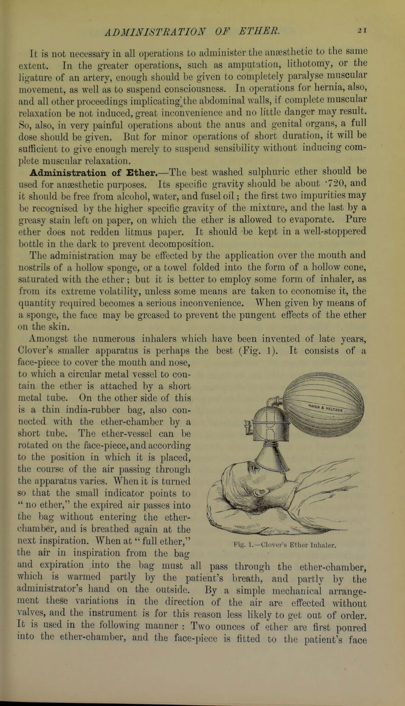 It is not necessaiy in all operations to administer the anesthetic to the same extent. In the greater operations, such as amputation, lithotomy, or the lio-ature of an artery, enough should be given to completely paralyse muscular movement, as well as to suspend consciousness. In operations for hernia, also, and all other proceedings implicating^the abdominal walls, if complete muscular relaxation be not induced, great inconvenience and no little danger may result. So, also, in very painful operations about the anus and genital organs, a full dose should be given. But for minor operations of short duration, it will be sufficient to give enough merely to suspend sensibility without inducing com- plete muscular relaxation. Administration of Ether.—The best washed sulphuric ether should be used for anassthetic purposes. Its specific gravity should be about -720, and it should be free from alcohol, water, and fusel oil; the first two impurities may be recognised by the higher specific gravity of the mixture, and the last by a greasy stain left on paper, on which the ether is allowed to evaporate. Pure ether does not redden litmus paper. It should be kept in a well-stoppered bottle in the dark to prevent decomposition. The administration may be effected by the application over the mouth and nostrils of a hollow sponge, or a towel folded into the form of a hollow cone, saturated with the ether ; but it is better to employ some form of inhaler, as from its extreme volatility, unless some means are taken to economise it, the quantity required becomes a serious inconvenience. When given by means of a sponge, the face may be greased to prevent the pungent effects of the ether on the skin. Amongst the numerous inhalers which have been invented of late years. Clover's smaller apparatus is perhaps the best (Fig. 1). It consists of a face-piece to cover the mouth and nose, to which a circular metal vessel to con- tain the ether is attached by a short metal tube. On the other side of this is a thin india-rubber bag, also con- nected with the ether-chamber by a short tube. The ether-vessel can l)e rotated on the face-piece, and according to the position in which it is placed, the course of the air passing througli the apparatus varies. When it is turned so that the small indicator points to  no ether, the expired air passes into the bag without entering the ether- chamber, and is breathed again at the next inspiration. When at  full ether, the air in inspiration from the bag aud expiration into the bag must all pass through the ether-chamber, which is warmed partly by the patient's breath, aud partly by the administrator's hand on the outside. By a simple mechanical arrange- ment these variations in the direction of the air are effected without valves, and the instrument is for this reason less likely to get out of order. It is used in the following manner : Two ounces of ether are first poured into the ether-chamber, and the face-piece is fitted to the patient's face Ki>;. 1.—Clover's Etlior Inhaler.