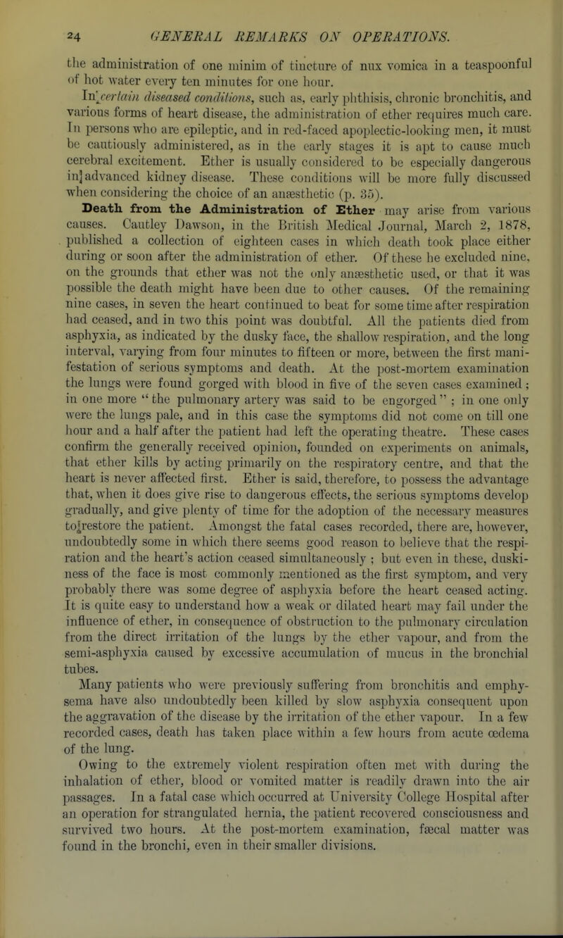 the administration of one minim of tincture of nux vomica in a teaspoonful of hot water every ten minutes for one hour. Inj-ertain diseased condiiions, such as, early phthisis, chronic bronchitis, and various forms of heart disease, the administration of ether requires much care. In persons who are epileptic, and in red-faced apoplectic-looking men, it must be cautiously administered, as in the early stages it is apt to cause much cerebral excitement. Ether is usually considered to be especially dangerous in] advanced kidney disease. These conditions will be more fully discussed when considering the choice of an aneesthetic (p. 35). Death, from the Administration of Ether may arise from various causes. Cautley Dawson, in iha British Medical Journal, March 2, 1878, published a collection of eighteen cases in which death took place either during or soon after the administration of ether. Of these he excluded nine, on the grounds that ether was not the only anesthetic used, or that it was possible the death might have been due to other causes. Of the remaining nine cases, in seven the heart continued to beat for some time after respiration had ceased, and in two this point was doubtful. All the patients di(^d from asphyxia, as indicated by the dusky face, the shallow respiration, and the long interval, varying from four minutes to fifteen or more, between the first mani- festation of serious symptoms and death. At the post-mortem examination the lungs were found gorged with blood in five of the seven cases examined; in one more the pulmonary artery was said to be engorged ; in one only w^ere the lungs pale, and in this case the symptoms did not come on till one hour and a half after the patient had left the operating theatre. These cases confirm the generally received opinion, founded on experiments on animals, that ether kills by acting primarily on the respiratory centre, and that the heart is never affected first. Ether is said, therefore, to possess the advantage that, when it does give rise to dangerous effects, the serious symptoms develop gradually, and give plenty of time for the adoption of the necessary measures to;restore the patient. Amongst the fatal cases recorded, there are, however, undoubtedly some in which there seems good reason to believe that the respi- ration and the heart's action ceased simultaneously ; but even in these, duski- ness of the face is most commonly mentioned as the first symptom, and very probably there was some degree of asphyxia before the heart ceased acting. It is quite easy to understand how a weak or dilated heart may fail under the influence of ether, in consequence of obstruction to the pulmonary circulation from the direct irritation of the lungs by the ether vapour, and from the semi-asphyxia caused by excessive accumulation of mucus in the bronchial tubes. Many patients who wei'e previously suffering fi-om bronchitis and emphy- sema have also undoubtedly been killed by slow asphyxia consequent upon the aggravation of the disease by the irritation of the ether vapour. In a few recorded cases, death has taken place within a few hours from acute oedema of the lung. Owing to the extremely violent respiration often met with during the inhalation of ether, blood or vomited matter is readily drawn into the air passages. In a fatal case which occurred at University College Hospital after an operation for strangulated hernia, the patient recovered consciousness and survived two hours. At the post-mortem examination, fgecal matter w^as found in the bronchi, even in their smaller divisions.