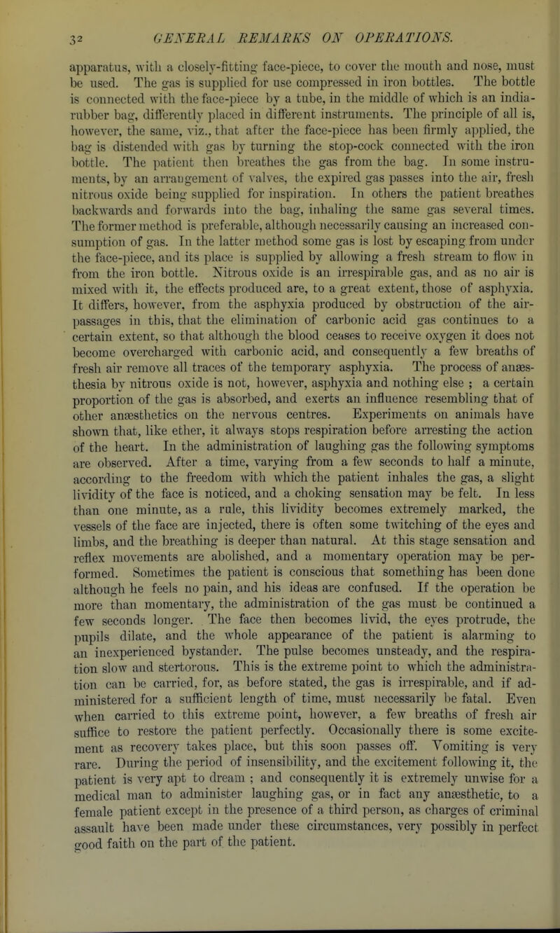 apparatus, with a closely-fitting face-piece, to cover the mouth and nose, must be used. The gas is supphed for use compressed in iron bottles. The bottle is connected with the face-piece by a tube, in the middle of which is an india- rubber bag, difiPerently placed in different instruments. The principle of all is, however, the same, viz., that after the face-piece has been firmly a]3plied, the bag is distended with gas by turning the stop-cock connected with the iron bottle. The patient then breathes tlie gas from the bag. In some instru- ments, by an arraugemcnt of \-alves, the expired gas passes into the air, fresh nitrous oxide being supplied for inspiration. In others the patient breathes backwards and forwards into the bag, inhaling the same gas several times. The former method is preferable, although necessarily causing an increased con- sumption of gas. In the latter method some gas is lost by escaping from under the face-piece, and its place is supplied by allowing a fresh stream to flow in from the iron bottle. Nitrous oxide is an irrespirable gas, and as no air is mixed with it, the effects produced are, to a great extent, those of asphyxia. It differs, however, from the asphyxia produced by obstruction of the air- passages in this, that the elimination of carbonic acid gas continues to a certain extent, so that although the blood ceases to receive oxygen it does not become overcharged with carbonic acid, and consequently a few breaths of fi-esh air remove all traces of the temporary asphyxia. The process of anges- thesia by nitrous oxide is not, however, asphyxia and nothing else ; a certain proportion of the gas is absorbed, and exerts an influence resembling that of other anaesthetics on the nervous centres. Experiments on animals have shown that, like ether, it always stops respiration before arresting the action of the heart. In the administration of laughing gas the following symptoms are observed. After a time, varying from a few seconds to half a minute, according to the fi-eedom with which the patient inhales the gas, a slight lividity of the face is noticed, and a choking sensation may be felt. In less than one minute, as a rule, this lividity becomes extremely marked, the vessels of the face are injected, there is often some twitching of the eyes and limbs, and the breathing is deeper than natural. At this stage sensation and reflex movements are abolished, and a momentary operation may be per- formed. Sometimes the patient is conscious that something has been done although he feels no pain, and his ideas are confused. If the operation be more than momentary, the administration of the gas must be continued a few seconds longer. The face then becomes livid, the eyes protrude, the pupils dilate, and the whole appearance of the patient is alarming to an inexperienced bystander. The pulse becomes unsteady, and the respira- tion slow and stertorous. This is the extreme point to which the administrM- tion can be carried, for, as before stated, the gas is irrespirable, and if ad- ministered for a sufficient length of time, must necessarily be fatal. Even Avhen carried to this extreme point, however, a few breaths of fresh air suffice to restore the patient perfectly. Occasionahy there is some excite- ment as recovery takes place, but this soon passes off. Yomiting is very rare. During the period of insensibility, and the excitement following it, the patient is very apt to dream ; and consequently it is extremely unwise for a medical man to administer laughing gas, or in fact any angesthetic, to a female patient except in the presence of a third person, as charges of criminal assault have been made under these circumstances, very possibly in perfect good faith on the part of the patient.