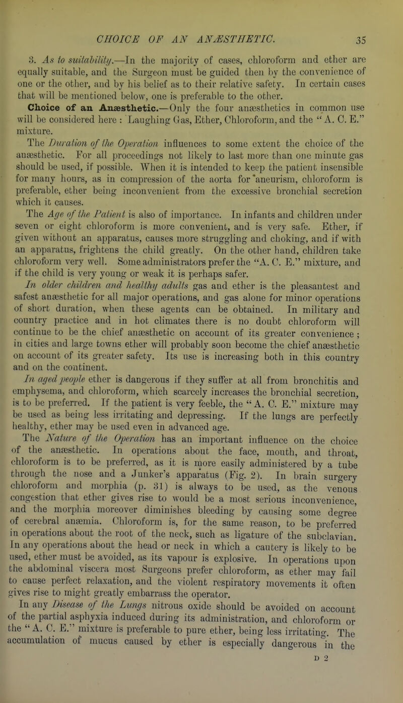 8. As io suital)ilitij.—In the majority of cases, chloroform and ether are equally suitable, and the Surgeon must be guided then by the convenience of one or the other, and by his belief as to their relative safety. In certain cases that will be mentioned below, one is preferable to the other. Choice of an Anaesthetic.—Only the four anaasthetics in common use will be considered here : Laughing Gas, Ether, Chloroform, and the  A. C. E. mixture. The Duration of the Operation influences to some extent the choice of the ansesthetic. For all proceedings not likely to last more than one minute gas should be used, if possible. AVhen it is intended to keep the patient insensible for many hours, as in compression of the aorta for 'aneurism, chloroform is preferable, ether being inconvenient from the excessive bronchial secretion which it causes. The Age of the FatieiU is also of importance. In infants and children under seven or eight chloroform is more convenient, and is very safe. Ether, if given without an apparatus, causes more strugghng and choking, and if with an apparatus, frightens the child greatly. On the other hand, children take chloroform very well. Some administrators prefer the A. C. E. mixture, and if the child is very young or weak it is perhaps safer. In older children and healthy adults gas and ether is the pleasantest and safest anesthetic for all major operations, and gas alone for minor operations of short duration, when these agents can be obtained. In military and country practice and in hot climates there is no doubt chloroform will continue to be the chief anaesthetic on account of its greater convenience ; in cities and large towns ether will probably soon become the chief ansesthetic on account of its greater safety. Its use is increasing both in this country and on the continent. I7i aged people ether is dangerous if they suffer at all from bronchitis and emphysema, and chloroform, which scarcely increases the bronchial secretion, is to be preferred. If the patient is very feeble, the  A. C. E. mixture may be used as being less irritating and depressing. If the lungs are perfectly healthy, ether may be used even in advanced age. The Nature of the Operation has an important influence on the choice of the an£esthetic. In operations about the face, mouth, and throat, chloroform is to be preferred, as it is more easily administered by a tube through the nose and a Junker's apparatus (Fig. 2). In brain surgery chloroform and morphia (p. 81) is always to be used, as the venous congestion that ether gives rise to would be a most serious inconvenience, and the morphia moreover diminishes bleeding by causing some degree of cerebral antemia. Chloroform is, for the same reason, to be preferred in operations about the root of the neck, such as ligature of the subclavian. In any operations about the head or neck in which a cautery is likely to be used, ether must be avoided, as its vapour is explosive. In operations upon the abdominal viscera most Surgeons prefer chloroform, as ether may fail to cause perfect relaxation, and the violent respiratory movements it often gives rise to might greatly embarrass the operator. In any Disease of the Lungs nitrous oxide should be avoided on account of the partial asphyxia induced during its administration, and chloroform or the A. C. E. mixture is preferable to pure ether, being less irritating. The accumulation of mucus caused by ether is especially dangerous In the l> 2