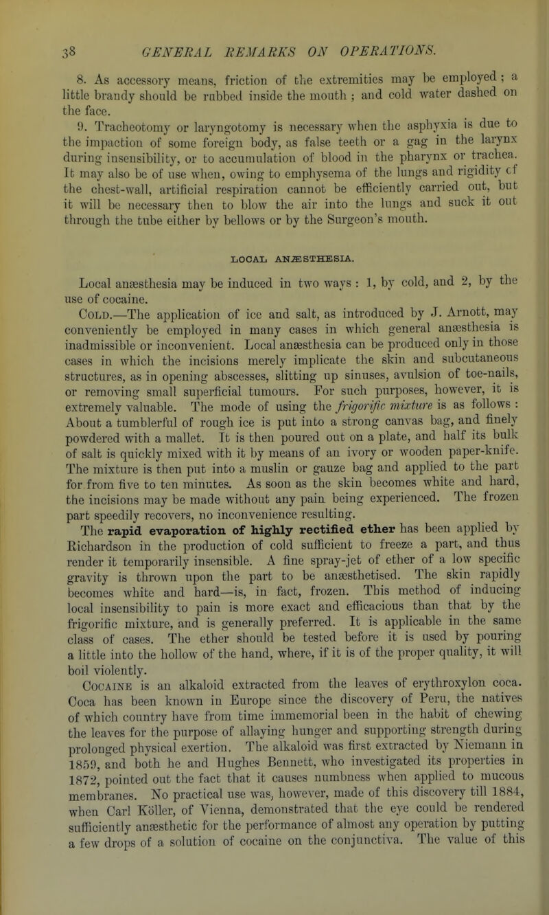 8. As accessory means, friction of the extremities may be employed ; a little brandy should be rubbed inside the mouth ; and cold water dashed on the face. 9. Tracheotomy or laryngotomy is necessary when the asphyxia is due to the impaction of some foreign body, as false teeth or a gag in the larynx during insensibility, or to accumulation of blood in the pharynx or trachea. It may also be of use when, owing to emphysema of the lungs and rigidity cf the chest-wall, artificial respiration cannot be efficiently carried out, but it will be necessary then to blow the air into the lungs and suck it out through the tube either by bellows or by the Surgeon's mouth. LOCAL AN-ffilSTHESIA. Local anassthesia may be induced in two ways : 1, by cold, and 2, by the use of cocaine. Cold.—The application of ice and salt, as introduced by J. Arnott, may conveniently be employed in many cases in which general anaesthesia is inadmissible or inconvenient. Local anaesthesia can be produced only in those cases in which the incisions merely implicate the skin and subcutaneous structures, as in opening abscesses, slitting up sinuses, avulsion of toe-nails, or removing small superficial tumours. For such purposes, however, it is extremely valuable. The mode of using the frigorific mixture is as follows : About a tumblerful of rough ice is put into a strong canvas bag, and finely powdered with a mallet. It is then poured out on a plate, and half its bulk of salt is quickly mixed with it by means of an ivory or wooden paper-knife. The mixture is then put into a musKn or gauze bag and applied to the part for from five to ten minutes. As soon as the skin becomes white and hard, the incisions may be made without any pain being experienced. The frozen part speedily recovers, no inconvenience resulting. The rapid evaporation of highly rectified ether has been applied by Richardson in the production of cold sufficient to freeze a part, and thus render it temporarily insensible. A fine spray-jet of ether of a low specific gravity is thrown upon the part to be anaesthetised. The skin rapidly becomes white and hard—is, in fact, frozen. This method of inducing local insensibility to pain is more exact and efficacious than that by the frigorific mixture, and is generally preferred. It is applicable in the same class of cases. The ether should be tested before it is used by pouring a little into the hollow of the hand, where, if it is of the proper quality, it will boil violently. Cocaine is an alkaloid extracted from the leaves of erythroxylon coca. Coca has been known in Europe since the discovery of Peru, the natives of which country have from time immemorial been in the habit of chewing the leaves for the purpose of allaying hunger and supporting strength during prolonged physical exertion. The alkaloid was first extracted by Niemann in 1859, and both he and Hughes Bennett, who investigated its properties in 1872, pointed out the fact that it causes numbness when applied to mucous membranes. No practical use was, however, made of this discovery till 1884, when Carl Koller, of Vienna, demonstrated that the eye could be rendered sufficiently anesthetic for the performance of almost any operation by putting a few drops of a solution of cocaine on the conjunctiva. The value of this