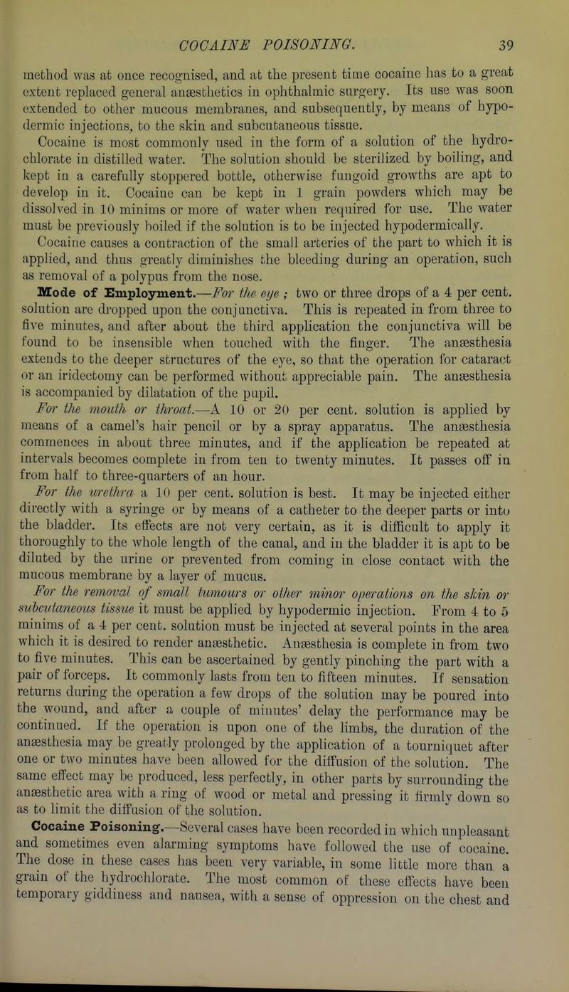 method was at once recognised, and at the present time cocaine has to a great extent replaced general anaesthetics in ophthalmic sargery. Its nse was soon extended to other mucous membranes, and subsequently, by means of hypo- dermic injections, to the skin and subcutaneous tissue. Cocaine is most commonly used in the form of a solution of the hydro- chlorate in distilled water. The solution should be sterilized by boiling, and kept in a carefully stoppered bottle, otherwise fungoid gTOwths are apt to develop in it. Cocaine can be kept in 1 grain powders which may be dissolved in 10 minims or more of water when required for use. The water must be previously boiled if the solution is to be injected hypodermically. Cocaine causes a contraction of the small arteries of the part to which it is applied, and thus greatly diminishes the bleeding during an operation, such as removal of a polypus from the nose. Mode of Employment.—For the eye ; two or three drops of a 4 per cent, solution are di-opped upon the conjunctiva. This is repeated in from three to five minutes, and after about the third application the conjunctiva will be found to be insensible when touched with the finger. The anaesthesia extends to the deeper structures of the eye, so that the operation for cataract or an iridectomy can be performed without appreciable pain. The anaesthesia is accompanied by dilatation of the papil. For the mouth or throat.—A 10 or 20 per cent, solution is applied by means of a camel's hair pencil or by a spray apparatus. The anaesthesia commences in about three minutes, and if the apphcation be repeated at intervals becomes complete in from ten to twenty minutes. It passes off in from half to three-quarters of an hour. For the urethra a 10 per cent, solution is best. It may be injected either directly with a syringe or by means of a catheter to the deeper parts or into the bladder. Its effects are not very certain, as it is difficult to apply it thoroughly to the whole length of the canal, and in the bladder it is apt to be diluted by the urine or prevented from coming in close contact with the mucous membrane by a layer of mucus. For the removal of small tumours or other minor operations on the skin or subcutaneous tissue it must be applied by hypodermic injection. From 4 to 5 minims of a 4 per cent, solution must be injected at several points in the area which it is desired to render anaesthetic. Anaesthesia is complete in ft-om two to five mirmtes. This can be ascertained by gently pinching the part with a pair of forceps. It commonly lasts from ten to fifteen minutes. If sensation returns during the operation a few drops of the solution may be poured into the wound, and after a couple of mi mites' delay the performance may be continued. If the operation is upon one of the limbs, the duration of the anaesthesia may be greatly prolonged by the application of a tourniquet after one or two minutes have been allowed for the diffusion of the solution. The same effect may be produced, less perfectly, in other parts by surrounding the anaesthetic area with a ring of wood or metal and pressing it firmly down so as to limit the diffusion of the solution. Cocaine Poisoning.—Several cases have been recorded in which unpleasant and sometimes even alarming symptoms have followed the use of cocaine. The dose in these cases has been very variable, in some little more than a grain of the hydrochlorate. The most common of these effects have been temporary giddiness and nausea, with a sense of oppression on the chest and