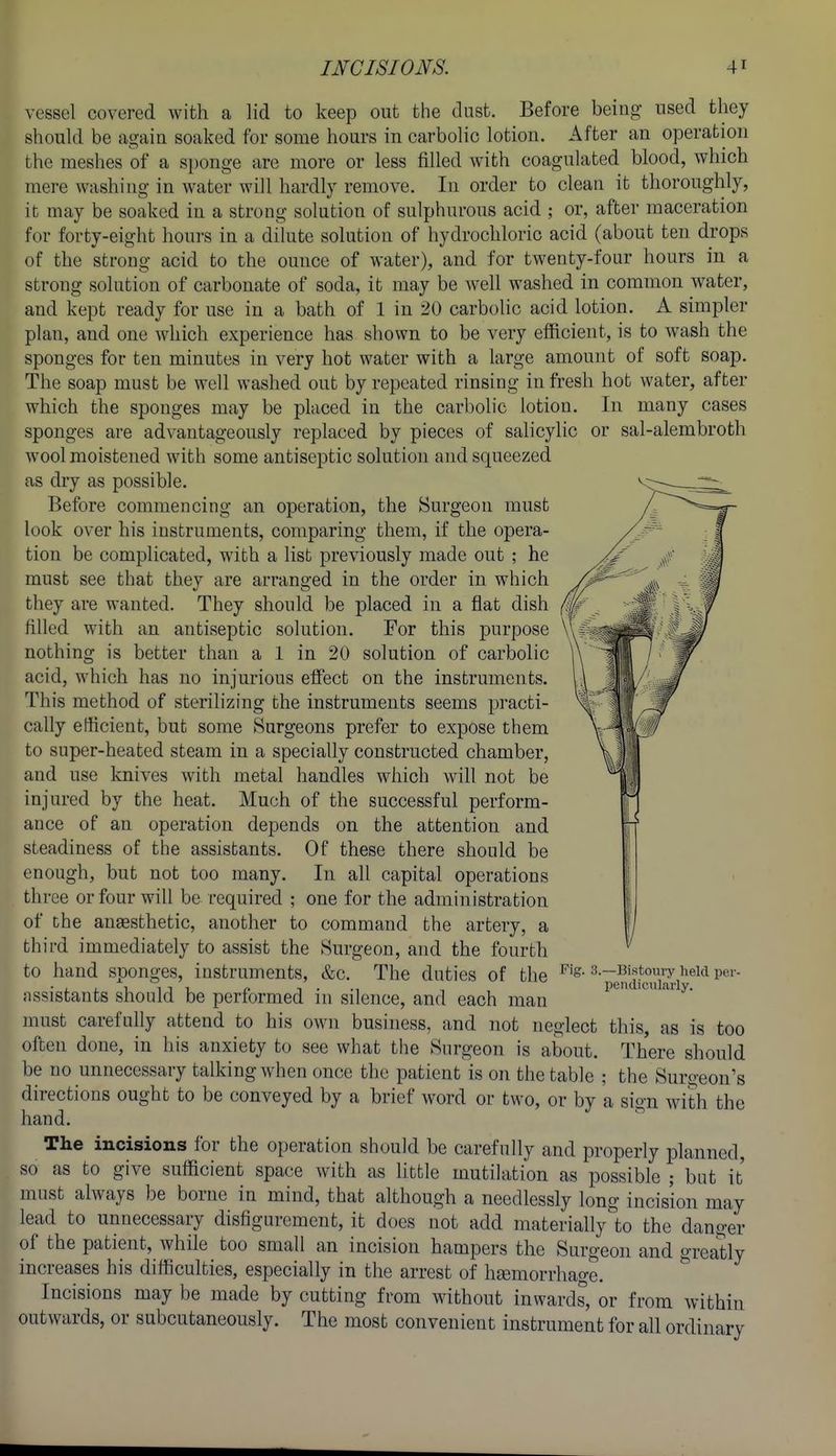 or sal-alembroth vessel covered with a lid to keep out the dust. Before being used they should be again soaked for some hours in carbolic lotion. After an operation the meshes of a sponge are more or less filled with coagulated blood, which mere washing in water will hardly remove. In order to clean it thoroughly, it may be soaked in a strong solution of sulphurous acid ; or, after maceration for forty-eight hours in a dilute solution of hydrochloric acid (about ten drops of the strong acid to the ounce of water), and for twenty-four hours in a strong solution of carbonate of soda, it may be well washed in common water, and kept ready for use in a bath of 1 in 20 carbolic acid lotion. A simpler plan, and one which experience has shown to be very efficient, is to wash the sponges for ten minutes in very hot water with a large amount of soft soap. The soap must be well washed out by repeated rinsing in fresh hot water, after which the sponges may be placed in the carbolic lotion. In many cases sponges are advantageously replaced by pieces of salicylic wool moistened with some antiseptic solution and squeezed as dry as possible. Before commencing an operation, the Surgeon must look over his instruments, comparing them, if the opera- tion be complicated, with a list previously made out ; he must see that they are arranged in the order in which they are wanted. They should be placed in a flat dish filled with an antiseptic solution. For this purpose nothing is better than a 1 in 20 solution of carbolic acid, which has no injurious effect on the instruments. This method of sterilizing the instruments seems practi- cally efficient, but some Surgeons prefer to expose them to super-heated steam in a specially constructed chamber, and use knives with metal handles which will not be injured by the heat. Much of the successful perform- ance of an operation depends on the attention and steadiness of the assistants. Of these there should be enough, but not too many. In all capital operations three or four will be required ; one for the administration of the anaesthetic, another to command the artery, a third immediately to assist the Surgeon, and the fourth to hand sponges, instruments, &c. The duties of the assistants should be performed in silence, and each man must carefully attend to his own business, and not neglect this, as is too often done, in his anxiety to see what the Surgeon is about. There should be no unnecessary talking when once the patient'is on the table ; the Suroeon's directions ought to be conveyed by a brief word or two, or by a sign with the hand. ^ The incisions for the operation should be carefully and properly planned, so as to give sufficient space with as little mutilation as possible ; but it must always be borne in mind, that although a needlessly long incision may lead to unnecessary disfigurement, it does not add materially to the danger of the patient, while too small an incision hampers the Surgeon and greatly increases his difficulties, especially in the arrest of htemorrhage. Incisions may be made by cutting from without inwards, or from within outwards, or subcutaneously. The most convenient instrument for all ordinary Fig. 3.—Bistoui-y held per- peiidiciiliU'ly.