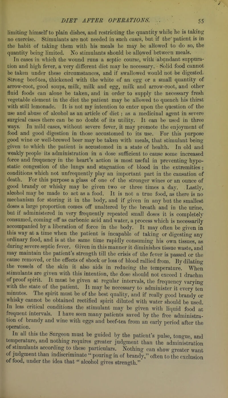 limiting himself to plain dishes, and restricting the quantity while he is taking no exercise. Stimulants are not needed in such cases, but if the patient is in the habit of taking them with his meals he may be allowed to do so, the quantity being limited. Xo stimulants should be allowed between meals. In cases in which the wound runs a septic course, with abundant suppura- tion and high fever, a very diiferent diet may be necessary. Solid food cannot be taken under these circumstances, and if swallowed would not be digested. Strong beef-tea, thickened with the white of an egg or a small quantity of arrow-root, good soups, milk, milk and egg, milk and arrow-root, and other fluid foods can alone be taken, and in order to supply the necessary fresh vegetable element in the diet the patient may be allowed to quench his thirst with still lemonade. It is not my intention to enter upon the question of the use and abuse of alcohol as an article of diet; as a medicinal agent in severe surgical cases there can be no doubt of its utility. It can be used in three ways. In mild cases, without severe fever, it may promote the enjoyment of food and good digestion in those accustomed to its use. For this purpose good wine or well-brewed beer may be taken wdth meals, that stimulant being given to which the patient is accustomed in a state of health. In old and weakly people its administration in a dose sufficient to cause some increased force and frequency in the heart's action is most useful in preventing hypo- static congestion of the lungs and stagnation of blood in the extremities ; conditions which not unfrequently play an important part in the causation of death. For this purpose a glass of one of the stronger wines or an ounce of good brandy or whisky may be given two or three times a day. .Lastly, alcohol may be made to act as a food. It is not a true food, as there is no mechanism for storing it in the body, and if given in any but the smallest doses a large proportion comes off unaltered by the breath and in the urine, but if administered in very frequently repeated small doses it is completely consumed, coming off as carbonic acid and water, a process w^hich is necessarily accompanied by a liberation of force in the body. It may often be given in this way at a time when the patient is incapable of taking or digesting any ordinary food, and is at the same time rapidly consuming his own tissues, as during severe septic fever. Uiven in this manner it diminishes tissue waste, and may maintain the patient's strength till the crisis of the fever is passed or the cause removed, or the effects of shock or loss of blood rallied from. By dilating the vessels of the skin it also aids in reducing the temperature. When stimulants are given with this intention, the dose should not exceed 1 drachm of proof spirit. It must be given at regular intervals, the frequency varying with the state of the patient. It may be necessary to administer it every ten minutes. The spirit must be of the best quality, and if really good brandy or whisky cannot be obtained rectified spirit diluted with water should be used. In less critical conditions the stimulant may be given with licpiid food at frequent intervals. I have seen many patients saved by the free administra- tion of brandy and wine with eggs and beef-tea from an early period after the operation. In all this the Surgeon must be guided by the patient's pulse, tongue, and temperature, and nothing requires greater judgment than the administration of stimulants according to these particulars. Nothing can show greater want of judgment than indiscriminate  pouring in of brandy, often to the exclusion of food, under the idea that  alcohol gives strength.