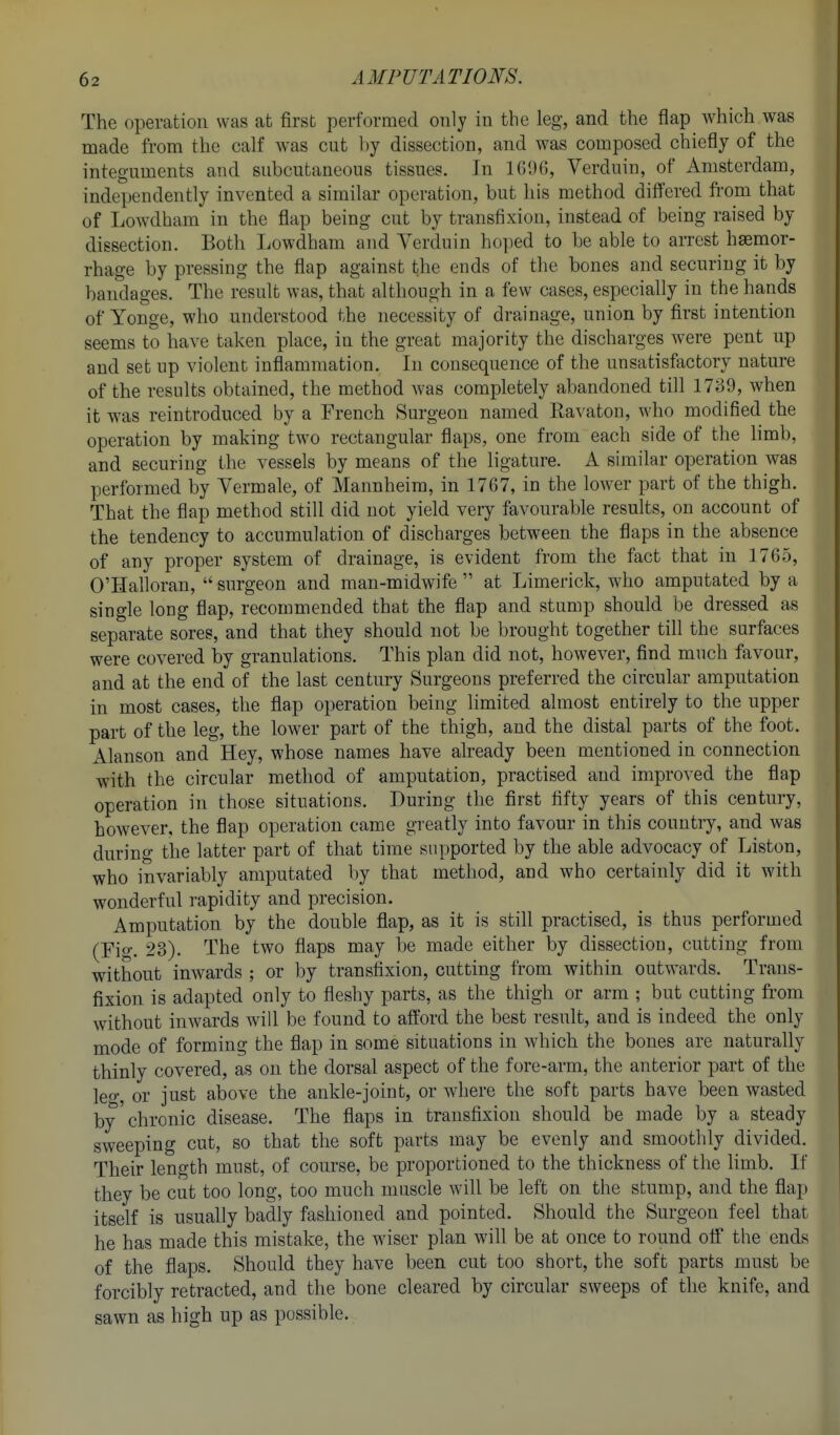 The operation was at first performed only in the leg, and the flap which was made from the calf was cut hj dissection, and was composed chiefly of the integuments and subcutaneous tissues. In IGDB, Verduin, of Amsterdam, independently invented a similar operation, but his method differed from that of Lowdham in the flap being cut by transfixion, instead of being raised by dissection. Both Lowdham and Verduin hoped to be able to arrest haemor- rhage by pressing the flap against the ends of the bones and securing it by bandages. The result was, that although in a few cases, especially in the hands of Yonge, who understood the necessity of drainage, union by first intention seems to have taken place, in the great majority the discharges were pent up and set up violent inflammation. In consequence of the unsatisfactory nature of the results obtained, the method was completely abandoned till 1739, when it was reintroduced by a French Surgeon named Ravaton, who modified the operation by making two rectangular flaps, one from each side of the limb, and securing the vessels by means of the ligature. A similar operation was performed by Vermale, of Mannheim, in 1767, in the lower part of the thigh. That the flap method still did not yield very favourable results, on account of the tendency to accumulation of discharges between the flaps in the absence of any proper system of drainage, is evident from the fact that in 1765, O'Halloran,  surgeon and man-midwife  at Limerick, who amputated by a single long flap, recommended that the flap and stump should be dressed as separate sores, and that they should not be brought together till the surfaces were covered by granulations. This plan did not, however, find much favour, and at the end of the last century Surgeons preferred the circular amputation in most cases, the flap operation being limited almost entirely to the upper part of the leg, the lower part of the thigh, and the distal parts of the foot. Alanson and Hey, whose names have already been mentioned in connection with the circular method of amputation, practised and improved the flap operation in those situations. During the first fifty years of this century, however, the flap operation came greatly into favour in this country, and was during the latter part of that time supported by the able advocacy of Liston, who invariably amputated by that method, and who certainly did it with wonderful rapidity and precision. Amputation by the double flap, as it is still practised, is thus performed (Fig. 23). The two flaps may be made either by dissection, cutting from without inwards ; or by transfixion, cutting from within outwards. Trans- fixion is adapted only to fleshy parts, as the thigh or arm ; but cutting from without inwards will be found to afford the best result, and is indeed the only mode of forming the flap in some situations in which the bones are naturally thinly covered, as on the dorsal aspect of the fore-arm, the anterior part of the leo-, or just above the ankle-joint, or Avhere the soft parts have been wasted by chronic disease. The flaps in transfixion should be made by a steady sweeping cut, so that the soft parts may be evenly and smootlily divided. Their length must, of course, be proportioned to the thickness of the limb. If they be cut too long, too much muscle will be left on the stump, and the flap itself is usually badly fashioned and pointed. Should the Surgeon feel that he has made this mistake, the wiser plan will be at once to round off the ends of the flaps. Should they have been cut too short, the soft parts must be forcibly retracted, and the bone cleared by circular sweeps of the knife, and sawn as high up as possible.
