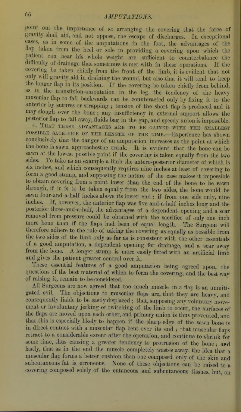 point out the importance of so arranging- the covering that the force of gravity shall aid, and not oppose, tlie escape of discharges. In exceptional cases, as in some of the amputations in the foot, the advantages of the flap taken from the heel or sole in providing a covering upon which the patient can bear his Avhole weight are sufficient to counterbalance the difficulty of drainage that sometimes is met with in these operations. If the covering be taken chiefly from the front of the limb, it is evident that not only will gravity aid in draining the wound, but also that it will tend to keep the longer flap in its position. If the covering be taken chiefly from behind, as in the transfixion-amputation in the leg, the tendency 'of the heavy muscular flap to fall backwards can be counteracted only by fixing it to the anterior by sutures or strapping ; tension of the short flap is produced and it may slough over the bone ; any insufficiency in external support allows the posterior flap to fall away, fluids bag in the gap, and speedy union is impossible. 4. That these advantages are to be gained with the smallest POSSIBLE SACRIFICE OF THE LENGTH OF THE LIMB.—Experience has shown conclusively that the danger of an amputation increases as the point at which the bone is sawn approachesthe trauk. It is evident that the bone can be sawn at the lowest possible point if the covering is taken equally from the two sides. To take as an example a limb the antero-posterior diameter of which is six inches, and which consequently requires nine inches at least of covering to form a good stump, and supposing the nature of the case makes it impossible to obtain covering from a point lower than the end of the bone to be sawn through, if it is to be taken equally from the two sides, the bone would be sawn four-and-a-half inches above its lower end ; if fi-om one side only, nine inches. If, however, the anterior flap was five-and-a-half inches long and the posterior three-and-a-half, the advantages of a dependent opening and a scar removed from pressure could be obtained with the sacrifice of only one inch more bone than if the flaps had been of equal length. The Surgeon will therefore adhere to the rule of taking the covering as equally as possible from the two sides of the limb only as far as is consistent with tlie other essentials of a good amputation, a dependent opening for drainage, and a scar away from the bone. A longer stump is more easily fitted with an artificial limb and gives the patient greater control over it. These essential features of a good amputation being agreed upon, the questions of the best material of which to form the covering, and the bes't way of raising it, remain to be considered. All Surgeons are now agreed that too much muscle in a flap is an unmiti- gated evil. The objections to muscular flaps are, that they are heavy, and consequently liable to be easily displaced ; that, supposing any voluntary move- ment or involuntary jerking or twitching of the limb to occur, the surfaces of the flaps are moved upon each other, and primary union is thus prevented, and that this is especially likely to happen if the sharp edge of the sawn bone is in direct contact with a muscular flap bent over its end ; that muscular flaps retract to a considerable extent after the operation, and continue to shrink for some time, thus causing a greater tendency to protrusion of the bone ; and lastly, that as in the end the muscle completely wastes away, the idea that a muscular flap forms a better cushion than one composed only of the skin and subcutaneous fat is erroneous. None of these objections can be raised to a covering composed solely of the cutaneous and subcutaneous tissues, but, on