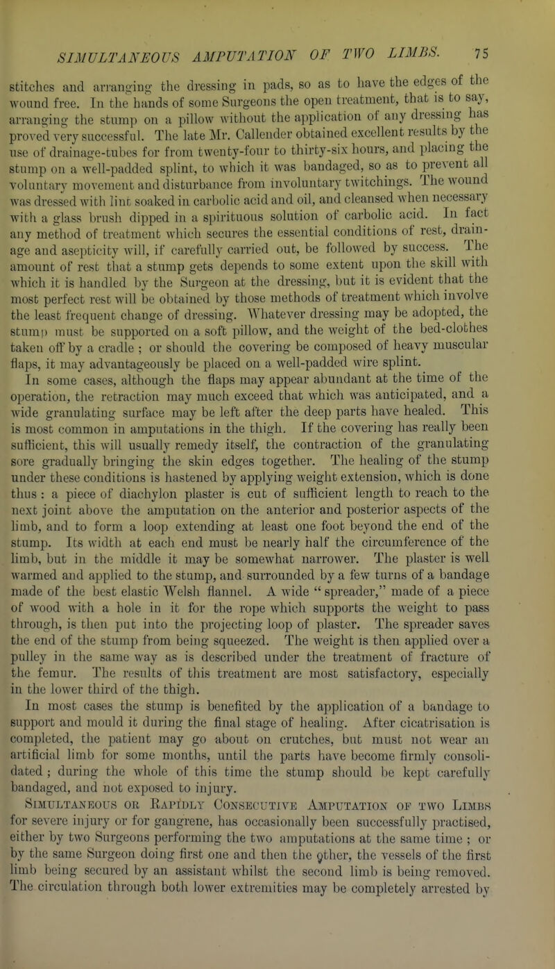stitclies and arranoino- the dressing in pads, so as to have the edgxs of the wound free. In the hands of some Surgeons the open treatment, that is to say, arranging the stump on a pillow without the application of any dressing has proved very successful. The late Mr. Calleiider obtained excellent results by the use of drainage-tubes for from twenty-four to thirty-six hours, and placing the stump on a well-padded splint, to which it was bandaged, so as to prevent all voluntary movement and disturbance from involuntary twitchings. Tlie wound was dressed with lint soaked in carbolic acid and oil, and cleansed when necessary with a glass brush dipped in a spirituous solution of carbolic acid. In fact any method of treatment which secures the essential conditions of rest, drain- age and asepticity will, if carefully carried out, be followed by success. The amount of rest that a stump gets depends to some extent upon the skill with which it is handled by the Sui-geon at the dressing, but it is evident that the most perfect rest will be obtained by those methods of treatment which involve the least frequent change of dressing. Whatever dressing may be adopted, the stump must be supported on a soft pillow, and the weight of the bed-clobhes taken off by a cradle ; or should the covering be composed of heavy muscular flaps, it may advantageously be placed on a well-padded wire splint. In some cases, although the flaps may appear abundant at the time of the operation, the retraction may much exceed that which was anticipated, and a wide granulating surface may be left after the deep parts have healed. This is most common in amputations in the thigh. If the covering has really been sufficient, this will usually remedy itself, the contraction of the granulating sore gradually bringing the skin edges together. The healing of the stump under these conditions is hastened by applying weight extension, which is done thus : a piece of diachylon plaster is cut of sufficient length to reach to the next joint above the amputation on the anterior and posterior aspects of the limb, and to form a loop extending at least one foot beyond the end of the stump. Its width at each end must be nearly half the circumference of the limb, but in the middle it may be somewhat narrower. The plaster is well warmed and applied to the stump, and surrounded by a few turns of a bandage made of the best elastic Welsh flannel. A wide  spreader, made of a piece of wood with a hole in it for the rope which supports the weight to pass through, is then put into the projecting loop of plaster. The spreader saves the end of the stump from being squeezed. The weight is then applied over a pulley in the same way as is described under the treatment of fracture of the femur. The results of tliis treatment are most satisfactor}'-, especially in the lower third of the thigh. In most cases the stump is benefited by the application of a bandage to support and mould it during the final stage of healing. After cicatrisation is completed, the patient may go about on crutches, but must not wear an artificial limb for some months, until the parts have become firmly consoli- dated ; during the whole of this time the stump should be kept carefully bandaged, and not exposed to injury. Simultaneous oe Eapidly Consecutive Amputation of two Limbs for severe injury or for gangrene, has occasionally been successfully practised, either by two Surgeons performing the two amputations at the same time ; or by the same Surgeon doing first one and then the 9ther, the vessels of the first limb being secured by an assistant whilst the second limb is being removed. The circulation through both lower extremities may be completely arrested by