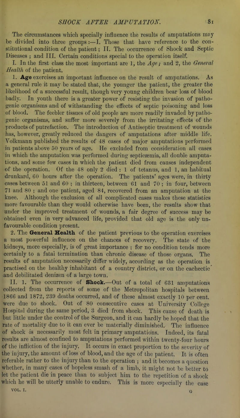 SHOCK AFTER AMPUTATION. 8r The circumstances which specially influence the results of amputations mny be divided into three groups :—I. Those that have reference to the con- stitutional condition of the patient; IT. The occurrence of Shock and Septic Diseases ; and III. Certain conditions special to the operation itself. I. In the first class the most important are 1, the Age; and 2, the General Health of the patient. 1. Age exercises an important influence on the result of amputations. As a general rule it may be stated that, the younger the patient, the greater the likelihood of a successful result, though very young children bear loss of blood badly. In youth there is a greater power of resisting the invasion of patho- genic organisms and of withstanding the eficcts of septic poisoning and loss of blood. The feebler tissues of old people are more readily invaded by patho- genic organisms, and suffer more severely from the irritating effects of the products of putrefaction. The introduction of Antiseptic treatment of wounds has, however, greatly reduced the dangers of amputations after middle life. Volkmann published the results of 48 cases of major amputations performed in patients above 50 years of age. He excluded from consideration all cases iti which the amputation was performed during septicemia, all double amputa- tions, and some few cases in which the patient died from causes independent of the operation. Of the 48 only 2 died : 1 of tetanus, and 1, an habitual drunkard, 60 hours after the operation. The patients' ages were, in thirty cases between 51 and 60 ; in thirteen, between 61 and 70 ; in four, between 71 and 80 ; and one patient, aged 84, recovered from an amputation at the knee. Although the exclusion of all complicated cases makes these statistics more favourable than they would otherwise have been, the results show that under the improved treatment of wounds, a fair degree of success may be obtained even in very advanced life, provided that old age is the only un- favourable condition present. 2. The General Health of the patient previous to the operation exercises a most powerful influence on the chances of recovery. The state of the kidneys, more especially, is of great importance ; for no condition tends more certainly to a fatal termination than chronic disease of those organs. The results of amputation necessarily differ widely, according as the operation is practised on the healthy inhabitant of a country district, or on the cachectic' and debilitated denizen of a large town. II, 1. The occurrence of Shock.—Out of a total of 631 amputations collected from the reports of some of the Metropolitan hospitals between 1866 and 1872, 239 deaths occurred, and of these almost exactly 10 per cent, were due to shock. Out of 80 consecutive cases at University College Hospitfd during the same period, 3 died from shock. This cause of death is but little under the control of the Surgeon, and it can hardly be hoped that the rate of mortality due to it can ever be materially diminished.- The influence of shock is necessarily most felt in primary amputations. Indeed, its fatal results are almost confined to amputations performed within twenty-four hours of the infliction of the injury. It occurs in exact proportion to the severity of the injury, the amount of loss of blood, and the age of the patient. It is often referable rather to the injury than to the operation ; and it becomes a question whether, in many cases of hopeless smash of a limb, it might not be better to let the patient die in peace than to subject him to the repetition of a shock which he will be utterly unable to endure. This is more especially the case VOL. I.