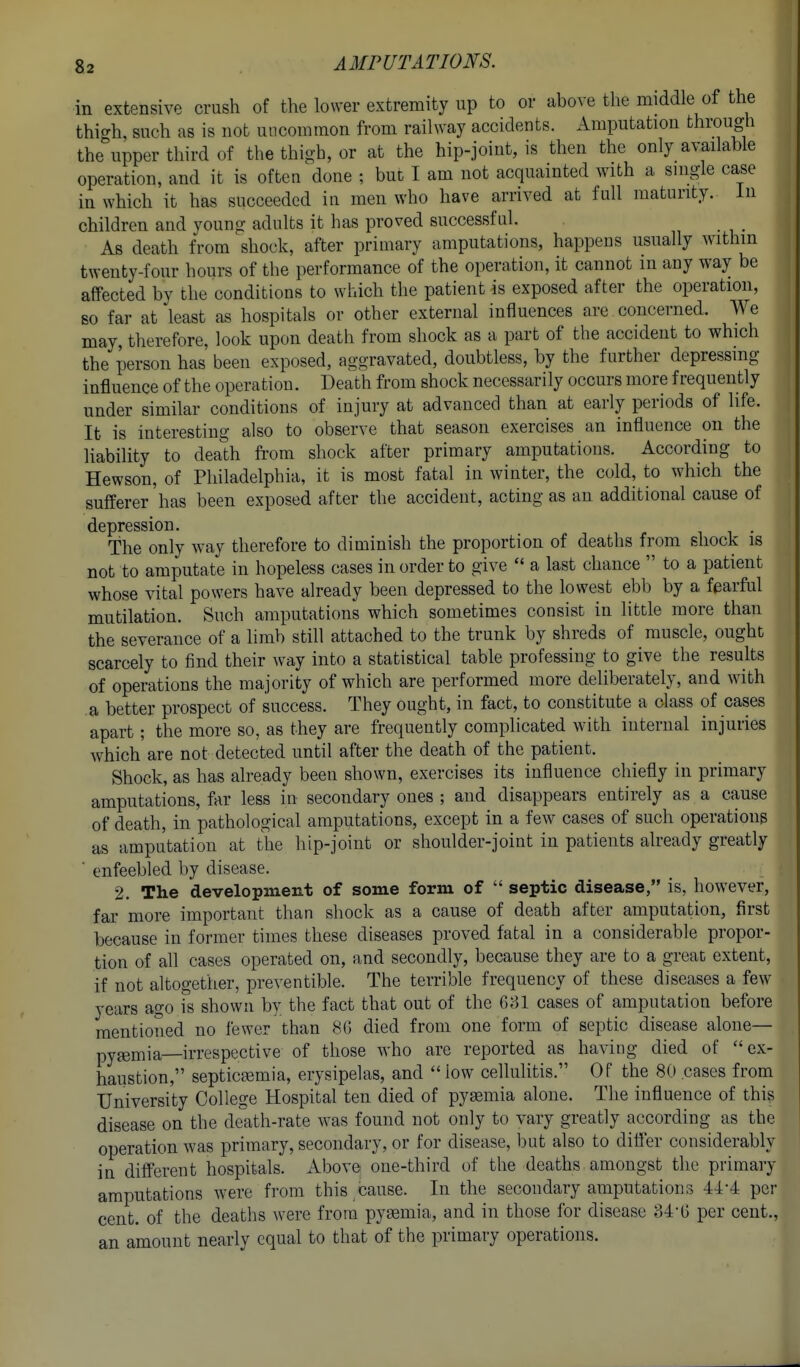 in extensive crush of the lower extremity up to or above the middle of the thigh, such as is not uncommon from railway accidents. Amputation through the upper third of the thigh, or at the hip-joint, is then the only available operation, and it is often done ; but I am not acquainted with a single case in which it has succeeded in men who have arrived at full maturity. In children and young adults it has proved successful. i • i • As death from shock, after primary amputations, happens usually within twenty-four hours of the performance of the operation, it cannot in any way be affected by the conditions to which the patient is exposed after the operation, so far at least as hospitals or other external influences are concerned. We may, therefore, look upon death from shock as a part of the accident to which the person has been exposed, aggravated, doubtless, by the further depressing influence of the operation. Death from shock necessarily occurs more frequently under similar conditions of injury at advanced than at early periods of life. It is interesting also to observe that season exercises an influence on the liability to death fi-om shock after primary amputations. According to Hewson, of Philadelphia, it is most fatal in winter, the cold, to which the sufferer has been exposed after the accident, acting as an additional cause of depression. -, , , i i • The only way therefore to diminish the proportion of deaths from shock is not to amputate in hopeless cases in order to give a last chance to a patient whose vital powers have already been depressed to the lowest ebb by a fearful mutilation. Such amputations which sometimes consist in little more than the severance of a limb still attached to the trunk by shreds of muscle, ought scarcely to find their way into a statistical table professing to give the results of operations the majority of which are performed more deliberately, and with a better prospect of success. They ought, in fact, to constitute a class of cases apart; the more so, as they are frequently complicated with internal injuries which are not detected until after the death of the patient. Shock, as has already been shown, exercises its influence chiefly in primary amputations, far less in secondary ones ; and disappears entirely as a cause of death, in pathological amputations, except in a few cases of such operations as amputation at the hip-joint or shoulder-joint in patients already greatly ■ enfeebled by disease. 2. The development of some form of septic disease, is, however, far more important than shock as a cause of death after amputation, first because in former times these diseases proved fatal in a considerable propor- tion of all cases operated on, and secondly, because they are to a great extent, if not altogether, preventible. The terrible frequency of these diseases a few years ago is shown by the fact that out of the 681 cases of amputation before mentioned no fewer than 8(5 died from one form of septic disease alone— pyemia—irrespective of those who are reported as having died of ex- haustion, septicemia, erysipelas, and low cellulitis. Of the 80 cases from University College Hospital ten died of pyaemia alone. The influence of this disease on the delith-rate was found not only to vary greatly according as the operation was primary, secondary, or for disease, but also to differ considerably in different hospitals, x^bove one-third of the deaths amongst the primary amputations were from this cause. In the secondary amputations 44-4 per cent, of the deaths were from pyemia, and in those for disease 34-0 per cent., an amount nearly equal to that of the primary operations.