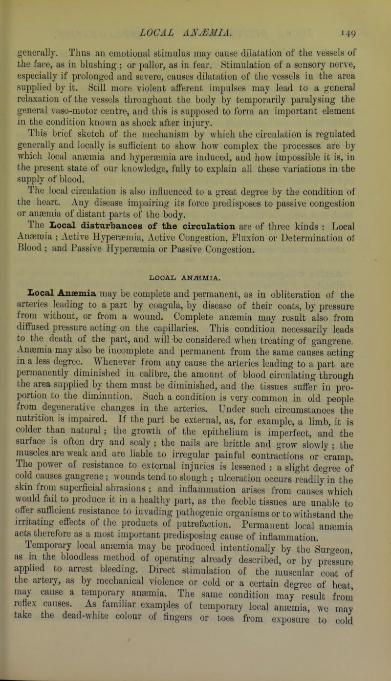 generally. Tims an emotional stimulus may cause dilatation of the vessels of the face, as in blushing ; or pallor, as in fear. Stimulation of a sensory nerve, especially if prolonged and severe, causes dilatation of the vessels in the area supplied by it. Still more violent afferent impulses may lead to a general relaxation of the vessels throughout the body by temporarily paralysing the general vaso-motor centre, and this is supposed to form an important element in the condition known as shock after injury. This brief sketch of the mechanism by which the circulation is regulated generally and locally is sufficient to show how complex the processes are by which local aueemia and hyperemia are induced, and how impossible it is, in the present state of our knowledge, fully to explain all these variations in the supply of blood. The local circulation is also influenced to a great degree by the condition of the heart. Any disease impairing its force predisposes to passive congestion or ansemia of distant parts of the body. The Local disturbances of the circulation are of three kinds : Local Anemia ; Active Hyperi^mia, Active Congestion, Fluxion or Determination of Blood ; and Passive Hypersemia or Passive Congestion. LOCAL ANEMIA. Local Anaemia may be complete and permanent, as in obliteration of the arteries leading to a part by coagula, by disease of their coats, by pressure from without, or from a wound. Complete aneemia may result also from diffused pressure acting on the capillaries. This condition necessarily leads to the death of the part, and will be considered when treating of gangrene. Anaemia may also be incomplete and permanent from the same causes acting in a less degree. Whenever from any cause the arteries leading to a part are permanently diminished in calibre, the amount of blood circulating through the area supplied by them must be diminished, and the tissues suffer in pro- portion to the diminution. Such a condition is very common in old people from degenerative changes in the arteries. Under such circumstances the nutrition is impaired. If the part be external, as, for example, a limb, it is colder than natural; the growth of the epithelium is imperfect, and the surface is often dry and scaly ; the nails are brittle and grow slowly ; the muscles are weak and are liable to irregular painful contractions or cramp. The power of resistance to external injuries is lessened : a slight degree of cold causes gangrene; wounds tend to slough ; ulceration occurs readily^in the skin from superficial abrasions ; and inflammation arises from causes which would fail to produce it in a healthy part, as the feeble tissues are unable to offer sufficient resistance to invading pathogenic organisms or to withstand the irritating effects of the products of putrefaction. Permanent local anjemia acts therefore as a most important predisposing cause of inflammation. Temporary local anemia may be produced intentionally by the Surgeon as in the bloodless method of operating already described, or by pressure applied to arrest bleeding. Direct stimulation of the muscular coat of the artery, as by mechanical violence or cold or a certain degree of heat may cause a temporary anjemia. The same condition may result from reflex causes. As familiar examples of temporary local antemia, we may take the dead-white colour of fingers or toes from exposure to cold
