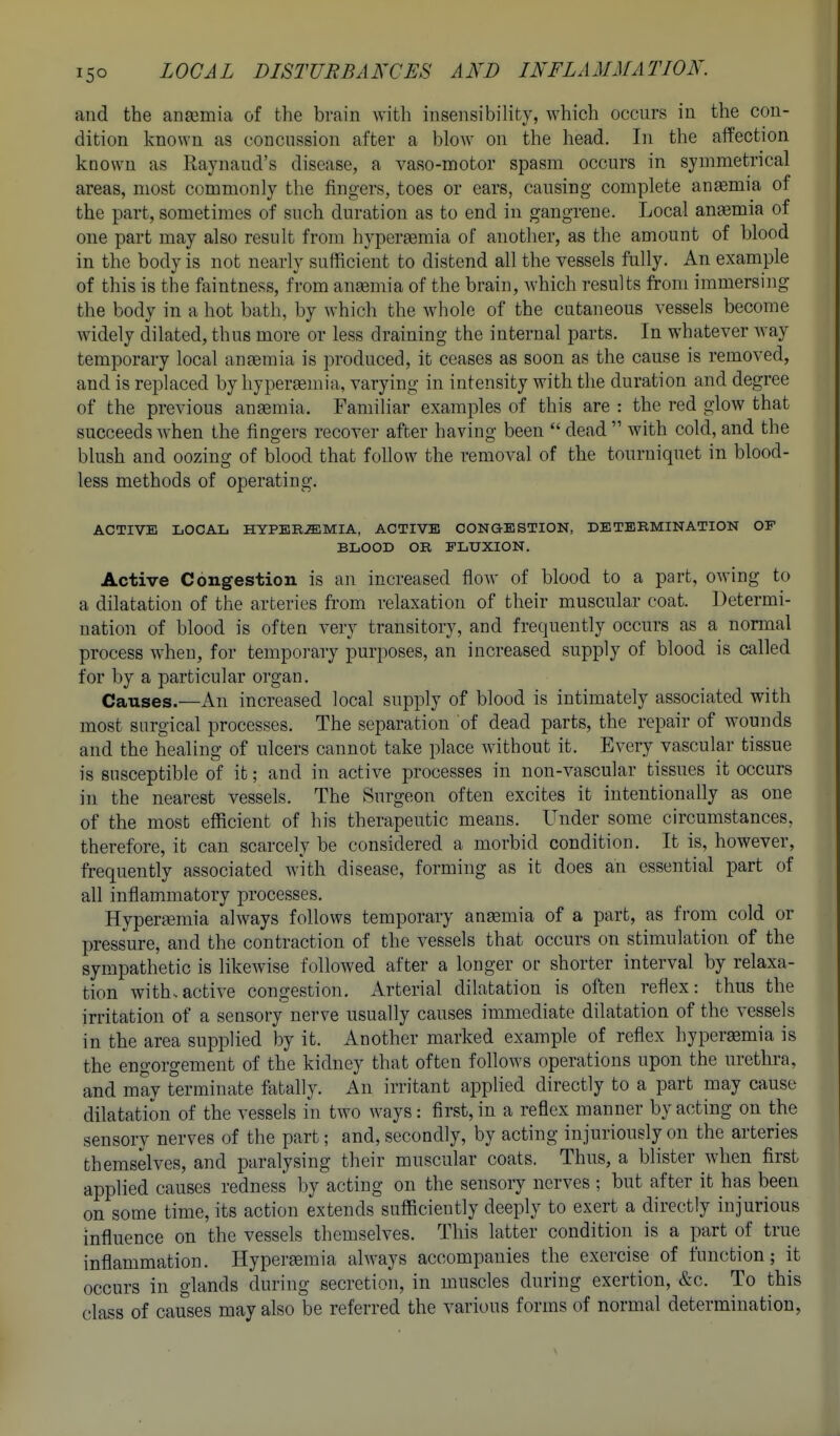 and the ancemia of the brain with insensibility, which occurs in the con- dition known as concnssion after a blow on the head. In the affection known as Raynaud's disease, a vaso-motor spasm occurs in symmetrical areas, most commonly the fingers, toes or ears, causing complete anemia of the part, sometimes of such duration as to end in gangrene. Local anemia of one part may also result from hypersemia of another, as the amount of blood in the body is not nearly sufficient to distend all the vessels fully. An example of this is the faintness, from anaemia of the brain, which results from immersing the body in a hot bath, by which the whole of the cutaneous vessels become Avidely dilated, thus more or less draining the internal parts. In whatever way temporary local ansemia is produced, it ceases as soon as the cause is removed, and is replaced by liypergemia, varying in intensity with the duration and degree of the previous ansemia. Familiar examples of this are : the red glow that succeeds Avhen the fingers recover after having been  dead  with cold, and the blush and oozing of blood that follow the removal of the tourniquet in blood- less methods of operating. ACTIVE LOCAL HYPEREMIA, ACTIVE CONGESTION, DETERMINATION OF BLOOD OR FLUXION. Active Congestion is an increased flow of blood to a part, owing to a dilatation of the arteries from relaxation of their muscular coat. Determi- nation of blood is often very transitory, and frequently occurs as a normal process when, for temporary purposes, an increased supply of blood is called for by a particular organ. Causes.—An increased local supply of blood is intimately associated with most surgical processes. The separation of dead parts, the repair of wounds and the healing of ulcers cannot take place Avithout it. EA^ery vascular tissue is susceptible of it; and in active processes in non-vascular tissues it occurs in the nearest vessels. The Surgeon often excites it intentionally as one of the most efficient of his therapeutic means. Under some circumstances, therefore, it can scarcely be considered a morbid condition. It is, however, frequently associated Avith disease, forming as it does an essential part of all inflammatory processes. Hyperemia ahvays follows temporary ansemia of a part, as from cold or pressure, and the contraction of the vessels that occurs on stimulation of the sympathetic is likewise followed after a longer or shorter interval by relaxa- tion with.actiA-e congestion. Arterial dilatation is often reflex: thus the irritation of a sensory nerve usually causes immediate dilatation of the vessels in the area supplied by it. Another marked example of reflex hypersemia is the engorgement of the kidney that often follows operations upon the urethra, and may terminate fatally. An irritant applied directly to a part may cause dilatation of the vessels in two ways: first, in a reflex manner by acting on the sensory nerves of the part; and, secondly, by acting injuriously on the arteries themselves, and paralysing their muscular coats. Thus, a blister when first applied causes redness l)y acting on the sensory nerves ; but after it has been on some time, its action extends sufficiently deeply to exert a directly injurious influence on the vessels themselves. This latter condition is a part of true inflammation. Hypersemia always accompanies the exercise of function; it occurs in glands during secretion, in muscles during exertion, &c. To this class of causes may also be referred the various forms of normal determination,