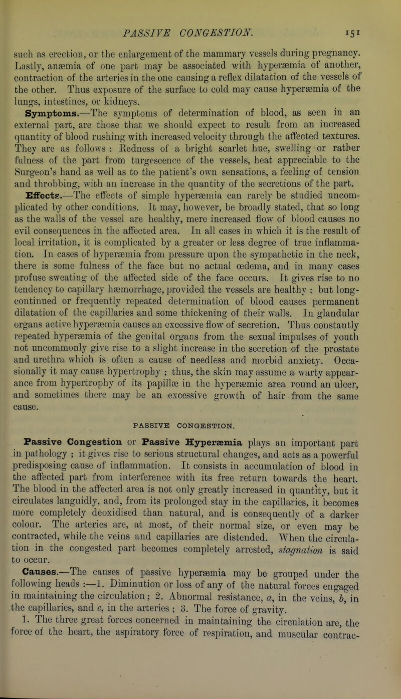 PASSIVE CONGESTION. such as erection, or the enlargement of the mammary vessels during pregnancy. Lastly, anaemia of one part may be associated with hyperaBmia of another, contraction of the arteries in the one causing a reflex dilatation of the vessels of the other. Thus exposure of the surface to cold may cause hypersemia of the lungs, intestines, or kidneys. Symptoms.—The symptoms of determination of blood, as seen in an external part, are those that we should expect to result from an increased quantity of blood rushing with increased velocity through the affected textures. They are as follows : Redness of a bright scarlet hue, swelling or rather fulness of the part from tui-gescence of the vessels, heat appreciable to the Surgeon's hand as well as to the patient's own sensations, a feeling of tension and throbbing, with an increase in the quantity of the secretions of the part. Effects.—The effects of simple hypergemia can rarely be studied uncom- plicated by other conditions. It may, however, be broadly stated, that so long as the walls of the vessel are healthy, mere increased flow of blood causes no evil consequences in the affected area. In all cases in which it is the result of local irritation, it is complicated by a greater or less degree of true inflamma- tion. In cases of hypersemia from pressure upon the sympathetic in the neck, there is some fulness of the face but no actual oedema, and in many cases profuse sweating of the atiected side of the face occui's. It gives rise to no tendency to capillary htemorrhage, provided the vessels are healthy : but long- continued or frequently repeated determination of blood causes permanent dilatation of the capillaries and some thickening of their walls. In glandular organs active hypergemia causes an excessive flow of secretion. Thus constantly repeated hypersemia of the genital organs from the sexual impulses of youth not uncommonly give rise to a slight increase in the secretion of the prostate and urethra which is often a cause of needless and morbid anxiety. Occa- sionally it may cause hypertrophy ; thus, the skin may assume a warty appear- ance from hypertrophy of its papillse in the hypergemic ai-ea round an ulcer, and sometimes there may be an excessive growth of hair from the same cause. PASSIVE CONGESTION. Passive Congestion or Passive Hyperaemia plays an important part in pathology ; it gi\-es rise to serious structural changes, and acts as a powerful predisposing cause of inflammation. It consists hi accumulation of blood in the affected part from interference with its free return towards the heart. The blood in the affected area is not only greatly increased in quantity, but it circulates languidly, and, from its prolonged stay in the capillaries, it becomes more completely deoxidised than natural, and is consequently of a darker colour. The arteries are, at most, of their normal size, or even may be contracted, while the veins and capillaries are distended. When the circula- tion in the congested part becomes completely arrested, stagnation is said to occur. Causes,—The causes of passive hyperaemia may be grouped under the following heads :—1. Diminution or loss of any of the natural forces engaged in maintaining the circulation; 2. Abnormal resistance, a, in the veins, in the capillaries, and c, in the arteries ; 8, The force of gravity. 1. The three great forces concerned in maintaining the circulation are, the force of the heart, the aspiratory force of respiration, and muscular contrac-