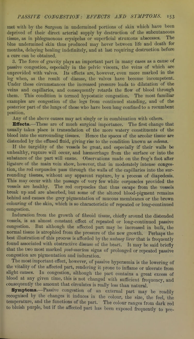 met with by the Surgeon in undermined portions of skin which have been deprived of their direct arterial supply by destruction of the subcutaneous tissue, as in phlegmonous erysipelas or superficial strumous abscesses. The blue undermined skin thus produced may hover between life and death for months, delaying healing indefinitely, and at last requiring destruction before a cure can be obtained, 3. The force of gravity plays an important part in many cases as a cause of passive congestion, especially in the pelvic viscera, the veins of w'hich are unprovided with valves. Its eifects are, however, even more marked in the leg when, as the result of disease, the valves have become incompetent. Under these circumstances the increased pressure leads to dilatation of the veins and capillaries, and consequently retards the flow of blood through them. This condition is termed hypostatic congestion. The most familiar examples are congestion of the legs from continued standing, and of the posterior part of the lungs of those who have been long confined to a recumbent position. Any of the above causes may act singly or in combination with others. Effects.—These are of much surgical importance. The first change that usually takes place is transudation of the more watery constituents of the blood into the surrounding tissues. Hence the spaces of the areolar tissue are distended by the effused fluid, giving rise to the condition knoAvn as cudema. If the turgidity of the vessels be great, and especially if their walls be unhealthy, rupture will occur, and haemorrhage from the surface or into the substance of the part will ensue. Observations made on the frog's foot after ligature of the main vein show, however, that in moderately intense conges- tion, the red corpuscles pass through the walls of the capillaries into the sur- rounding tissues, without any apparent rupture, by a process of diapedesis. This may occur with the passage of very few white corpuscles provided the vessels are healthy. The red corpuscles that thus escape from the vessels break up and are absorbed, but some of the altered blood-pigment remains behind and causes the grey pigmentation of mucous membranes or the brown colouring of the skin, which is so characteristic of repeated or long-continued congestion. Induration from the growth of fibroid tissue, chiefly around the distended vessels, is an almost constant effect of repeated or long-continued passive congestion. But although the affected part may be increased in bulk, the normal tissue is atrophied from the pressure of the new growth. Perhaps the best illustration of this process is afforded by the nutmeg liver that is frequently found associated with obstructive disease of the heart. It may be said briefly that the two most marked post-mortem signs of prolonged or repeated passive congestion are pigmentation and induration. The most important effect, however, of passive hyperemia is the lowering of the vitality of the affected part, rendering it prone to inflame or ulcerate from shght causes. In congestion, although the part contains a great excess of blood at any given time, this is not changed with sufficient frequency, and consequently the amount that circulates is really less than natural. Symptoms.—Passive congestion of an external part may be readily recognised by the changes it induces in the colour, the size, the feel, the temperature, and the functions of the part. The colour ranges'from dark red to bluish purple, but if the affected part has been exposed frequently to pre-