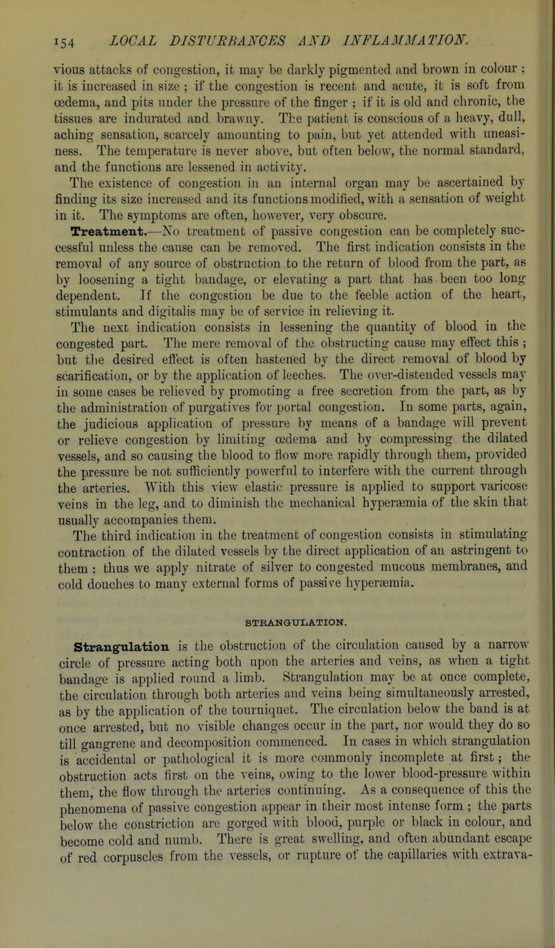 vious attacks of congestion, it may be darkly pigmented and brown in. colour ; it is increased in size ; if the congestion is recent and acute, it is soft from oedema, and pits under the pressure of the finger ; if it is old and chronic, the tissues are indurated and brawny. The patient is conscious of a heavy, dull, aching sensation, scarcely amounting to pain, but yet attended with uneasi- ness. The temperature is never above, but often below, the normal standard, and the functions are lessened in activity. The existence of congestion in an internal organ may be ascertained by finding its size increased and its functions modified, with a sensation of weight in it. The symptoms are often, however, very obscure. Treatment.—No treatment of passive congestion can be completely suc- cessful unless the cause can be removed. The first indication consists in the removal of any source of obstruction to the return of blood from the part, as by loosening a tight bandage, or elevating a part that has been too long- dependent. If the congestion be due to the feeble action of the heart, stimulants and digitalis may be of service in relieving it. The next indication consists in lessening the quantity of blood in the congested part. The mere removal of the obstructing cause may effect this ; but the desired effect is often hastened by the direct removal of blood by scarification, or by the application of leeches. The over-distended vessels may in some cases be relieved by promoting a free secretion from the part, as by the administration of purgatives for portal congestion. In some parts, again, the judicious application of pressure by means of a bandage will prevent or relieve congestion by hmiting oedema and by compressing the dilated vessels, and so causing the blood to flow more rapidly through them, provided the pressure be not sufficiently powerfnl to interfere with the current through the arteries. With this view elastic pressure is applied to support varicose veins in the leg, and to diminish the mechanical hyperaemia of the skin that usually accompanies them. The third indication in the treatment of congestion consists in stimulating contraction of the dilated vessels by the direct application of an astringent to them ; thus w^e apply nitrate of silver to congested mucous membranes, and cold douches to many external forms of passive hyperaemia. STRANGULATION. Strangulation is the obstruction of the circulation caused by a narrow circle of pressure acting both upon the arteries and veins, as w-hen a tight bandage is applied round a Kmb. Strangulation may be at once complete, the circulation through both arteries and veins being simultaneously arrested, as by the appHcation of the tourniquet. The circulation below the band is at once arrested, but no visible changes occur in the part, nor would they do so till gangrene and decomposition commenced. In cases in which strangulation is accidental or pathological it is more commonly incomplete at first; the obstruction acts first on the veins, owing to the lower blood-pressure within them, the flow through the arteries continuing. As a consequence of this the phenomena of passive congestion appear in their most intense form ; the parts below the constriction are gorged with blood, purple or black in colour, and become cold and numb. There is great swelling, and often abundant escape of red corpuscles from the vessels, or rupture of the capillaries wnth extrava-