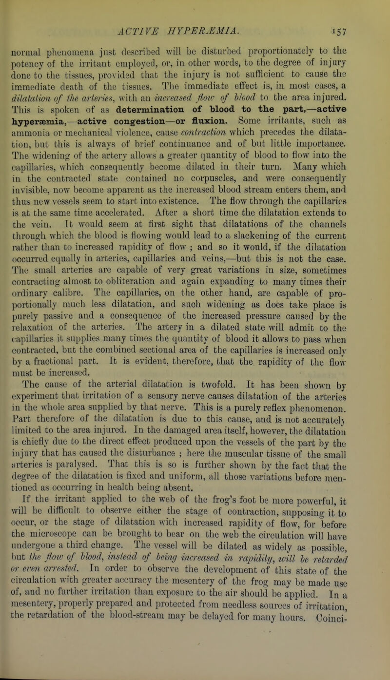 normal phenomena just described will be disturbed proportionately to the potency of the irritant employed, or, in other words, to the degree of injury done to the tissues, provided that the injury is not sufficient to cause the immediate death of the tissues. The immediate effect is, in most cases, a dilatation of the arteries, with an increased flow of blood to the area injured. This is spoken of as determination of blood to the part,—active hypereemia,—active congestion—or fluxion. Some irritants, such as ammonia or mechanical violence, cause contraction which precedes the dilata- tion, but this is always of brief continuance and of but little importance. The widening of the artery allows a greater quantity of blood to flow into the capillaries, which consequently become dilated in their turn. Many which in the contracted state contained no corpuscles, and were consequently invisible, now become apparent as the increased blood stream enters them, and thus new vessels seem to start into existence. The flow through the capillaries is at the same time accelerated. After a short time the dilatation extends to the vein. It would seem at first sight that dilatations of the channels through which the blood is flowing would lead to a slackening of the current rather than to increased rapidity of flow ; and so it would, if the dilatation occurred equally in arteries, capillaries and veins,—but this is not the case. The small arteries are capable of very great variations in size, sometimes contracting almost to obliteration and again expanding to many times their ordinary calibre. The capillaries, on the other hand, are capable of pro- portionally much less dilatation, and such widening as does take place is purely passive and a consequence of the increased pressure caused by the relaxation of the arteries. The artery in a dilated state will admit to the capillaries it supplies many times the quantity of blood it allows to pass when contracted, but the combined sectional area of the capillaries is increased only by a fi-actional part. It is evident, therefore, that the rapidity of the flow must be increased. The cause of the arterial dilatation is twofold. It has been shown by experiment that irritation of a sensory nerve causes dilatation of the arteries in the whole area supplied by that nerve. This is a purely reflex phenomenon. Part therefore of the dilatation is due to this cause, and is not accurately limited to the area injured. In the damaged area itself, however, the dilatatioii is chiefly due to the direct effect produced upon the vessels of the part by the injury that has caused the disturbance ; here the muscular tissue of the small arteries is paralysed. That this is so is further shown by the fact that the degree of the dilatation is fixed and uniform, all those variations before men- tioned as occurring in health being absent. If the irritant applied to the web of the frog's foot be more powerful, it will be difficult to observe either the stage of contraction, supposing it to occur, or the stage of dilatation with increased rapidity of flow, for before the microscope can be brought to bear on the web the circulation will have undergone a third change. The vessel will be dilated as widely as possible, but the flow of blood, instead of being increased in rapidity, will be retarded or even arrested. In order to observe the development of this state of the circulation with greater accuracy the mesentery of the frog may be made use of, and no furtlier irritation than exposure to the air should be applied. In a mesentery, properly prepared and protected from needless sources of irritation, the retardation of the blood-stream may be delayed for many hours. Coinci-