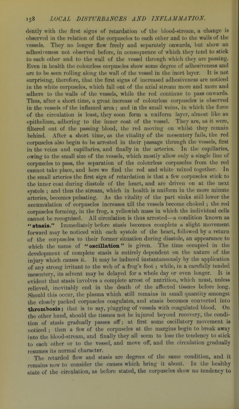 dently with the first signs of retardatiou of the blood-stream, a change is observed in the relation of the corpuscles to each other and to the walls of the vessels. They no longer flow freely and separately onwards, but show an adhesiveness not observed before, in consequence of which they tend to stick to each other and to the wall of the vessel through which they are passing. Even in health the colourless corpuscles show some degree of adhesiveness and are to be seen rolling along the wall of the vessel in the inert layer. It is not surprising, therefore, that the first signs of increased adhesiveness are noticed in the white corpuscles, which fall out of the axial stream more and more and adhere to the walls of the vessels, while the red continue to pass onwards. Thus, after a short time, a great increase of colourless corpuscles is observed in the vessels of the inflamed area ; and in the small veins, in which the force of the circulation is least, they soon form a uniform layer, almost like an epithelium, adhering to the inner coat of the vessel. They are, as it were, filtered out of the passing blood, the red moving on whilst they remain behind. After a short time, as the vitality of the mesentery fails, the red corpuscles also begin to be arrested in their passage through the vessels, first in the veins and capillaries, and finally in the arteries. In the capillaries, owing to the small size of the vessels, which mostly allow only a single line of corpuscles to pass, the separation of the colourless corpuscles from the red cannot take place, and here we find the red and white mixed together. In the small arteries the first sign of retardation is that a few corpuscles stick to the inner coat during diastole of the heart, and are driven on at the next systole ; and thus the stream, which in health is uniform in the more minute arteries, becomes pulsating. As the vitality of the part sinks still lower the accumulation of corpuscles increases till the vessels become choked ; the red corpuscles forming, in the frog, a yellowish mass in which the individual cells cannot be recognised. All circulation is thus arrested—a condition known as  stasis. Immediately before stasis becomes complete a slight movement forward may be noticed with each systole of the heart, followed by a return of the corpuscles to their former situation during diastole, an appearance to which the name of oscillation is given. The time occupied in the development of complete stasis is entirely dependent on the nature of the injury which causes it. It may be induced instantaneously by the application ofany strong irritant to the web of a frog's foot ; while, in a carefully tended mesentery, its advent may be delayed for a whole day or even longer. It is evident that stasis involves a complete arrest of nutrition, which must, unless relieved, inevitably end in the death of the affected tissues before long. Should this occur, the plasma which still remains in small quantity amongst the closely packed corpuscles coagulates, and stasis becomes converted into thrombosis; that is to say, plugging of vessels with coagulated blood. On the other hand, should the tissues not be injured beyond recovery, the condi- tion of stasis gradually passes off; at first some oscillatory movement is noticed ; then a few of the corpuscles at the margins begin to break away into the blood-stream, and finally they all seem to lose the tendency to stick to each other or to the vessel, and move off, and the circulation gradually resumes its normal character. The retarded flow and stasis are degrees of the same condition, and it remains now to consider the causes which bring it about. In the healthy state of the circulation, as before stated, the corpuscles show no tendency to