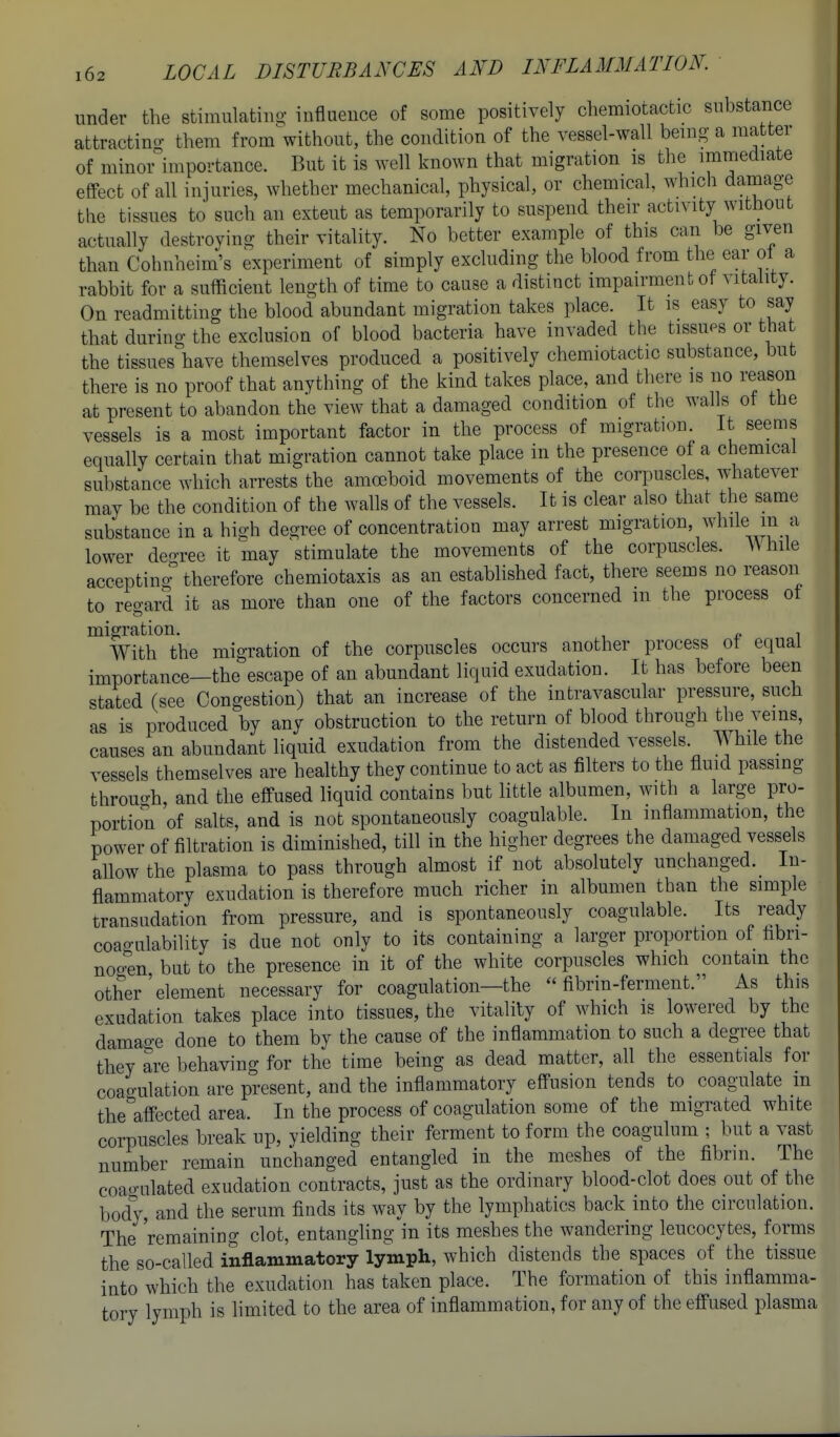 under the stiniulatino- influence of some positively chemiotactic substance attractino- them from without, the condition of the vessel-wall being- a matter of minor importance. But it is well known that migration is the immediate effect of all injuries, whether mechanical, physical, or chemical, which damage the tissues to such an extent as temporarily to suspend their activity without actually destroying their vitality. No better example of this can be given than Cohnheim's experiment of simply excluding the blood from the ear ol a rabbit for a sufficient length of time to cause a distinct impairment of vitahty. On readmitting the blood abundant migration takes place. It is easy to say that during the exclusion of blood bacteria have invaded the tissues or that the tissues have themselves produced a positively chemiotactic substance, but there is no proof that anything of the kind takes place, and there is no reason at present to abandon the view that a damaged condition of the walls ot the vessels is a most important factor in the process of migration. It seems equally certain that migration cannot take place in the presence of a chemical substance which arrests the amoeboid movements of the corpuscles, whatever may be the condition of the walls of the vessels. It is clear also that the same substance in a hi-h degree of concentration may arrest migration, while m a lower deo-ree it may stimulate the movements of the corpuscles. While acceptino therefore chemiotaxis as an established fact, there seems no reason to regard it as more than one of the factors concerned m the process ot migration. , With the migration of the corpuscles occurs another process of equal importance—the escape of an abundant liquid exudation. It has before been stated (see Congestion) that an increase of the intravascular pressure, such as is produced by any obstruction to the return of blood through the veins, causes an abundant liquid exudation from the distended vessels. ;\^ hilethe vessels themselves are healthy they continue to act as filters to the fluid passing throuo-h, and the effused liquid contains but little albumen, with a large pro- portion of salts, and is not spontaneously coagulable. In inflammation, the power of filtration is diminished, till in the higher degrees the damaged vessels allow the plasma to pass through almost if not absolutely unchanged. In- flammatory exudation is therefore much richer in albumen than the simple transudation from pressure, and is spontaneously coagulable. Its ready coao-ulability is due not only to its containing a larger proportion of fibri- noo^en but to the presence in it of the white corpuscles which contain the other'element necessary for coagulation—the fibrin-ferment. As this exudation takes place into tissues, the vitality of which is lowered by the damao-e done to them by the cause of the inflammation to such a degree that they are behaving for the time being as dead matter, all the essentials for coao-ulation are present, and the inflammatory effusion tends to coagulate in the^'affected area. In the process of coagulation some of the migrated white corpuscles break up, yielding their ferment to form the coagulum ; but a vast number remain unchanged entangled in the meshes of the fibrin. The coao-ulated exudation contracts, just as the ordinary blood-clot does out of the body, and the serum finds its way by the lymphatics back into the circulation. The 'remaining clot, entangling in its meshes the wandering leucocytes, forms the so-called inflammatory lymph, which distends the spaces of the tissue into which the exudation has taken place. The formation of this inflamma- tory lymph is limited to the area of inflammation, for any of the effused plasma
