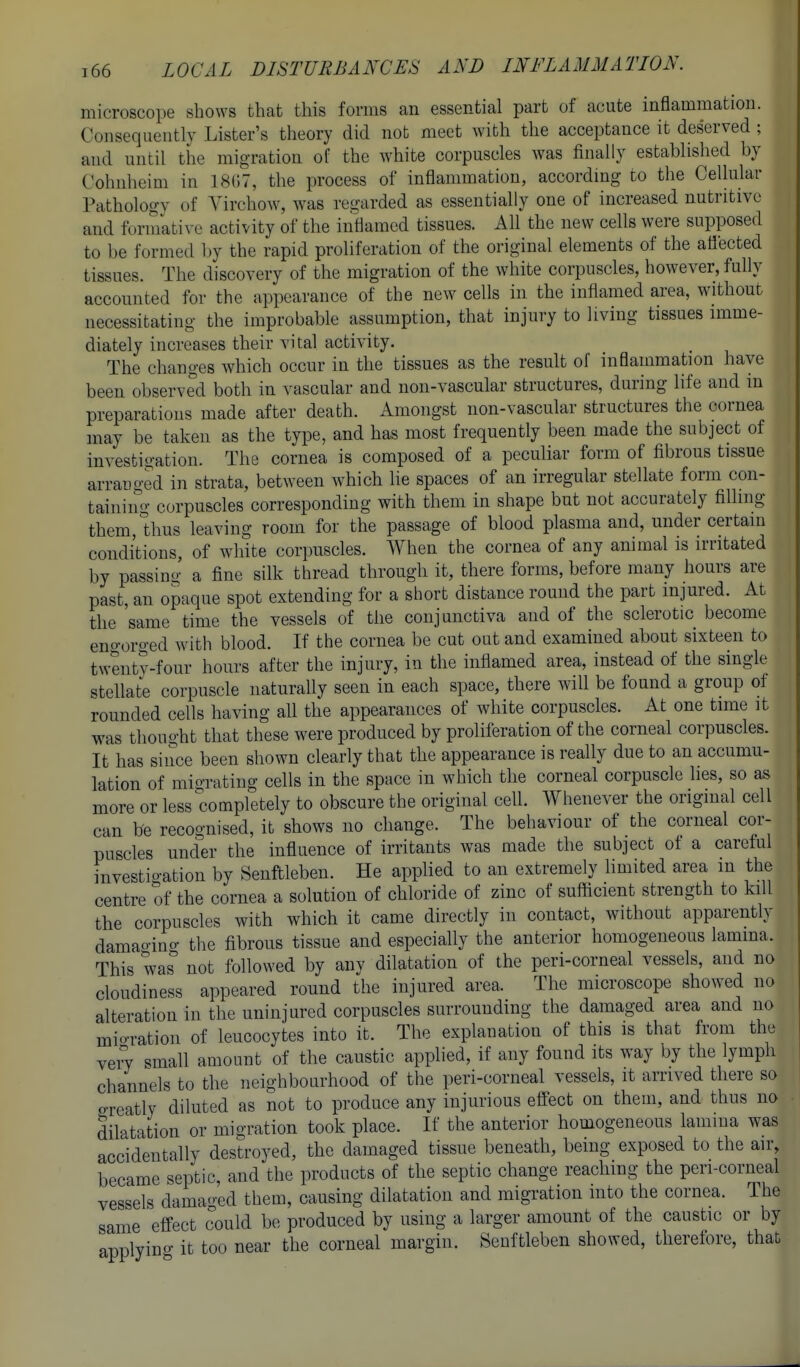microscope shows that this forms an essential part of acute inflammation. Consequently Lister's theory did not meet with the acceptance it deserved ; aud until the migration of the white corpuscles was finally established by Cohnheim in ISGT, the process of inflammation, according to the Cellular Pathology of Yirchow, was regarded as essentially one of increased nutritive and foriuative activity of the inflamed tissues. All the new cells were supposed to be formed Ijy the rapid proliferation of the original elements of the aflected tissues. The discovery of the migration of the white corpuscles, however, fully accounted for the appearance of the new cells in the inflamed area, without necessitating the improbable assumption, that injury to living tissues imme- diately increases their vital activity. The changes which occur in the tissues as the result of inflammation have been observed both in vascular and non-vascular structures, during life and in preparations made after death. Amongst non-vascular structures the cornea may be taken as the type, and has most frequently been made the subject of investigation. The cornea is composed of a peculiar form of fibrous tissue arranged in strata, between which lie spaces of an irregular stellate form con- taining corpuscles corresponding with them in shape but not accurately filling them, thus leaving room for the passage of blood plasma and, under certain conditions, of white corpuscles. When the cornea of any animal is irritated by passino- a fine silk thread through it, there forms, before many hours are past, an opaque spot extending for a short distance round the part mjured. At the 'same time the vessels of the conjunctiva and of the sclerotic become eno-orged with blood. If the cornea be cut out and examined about sixteen to twenty-four hours after the injury, in the inflamed area, instead of the single stellate corpuscle naturally seen in each space, there will be found a group of rounded cells having all the appearances of white corpuscles. At one time it was thought that these were produced by proliferation of the corneal corpuscles. It has since been shown clearly that the appearance is really due to an accumu- lation of migrating cells in the space in which the corneal corpuscle lies, so as more or less completely to obscure the original cell. Whenever the original cell can be recognised, it shows no change. The behaviour of the corneal cor- puscles under the influence of irritants was made the subject of a careful fnvestio-ation by Senftleben. He applied to an extremely limited area m the centre of the cornea a solution of chloride of zinc of sufficient strength to kill the corpuscles with which it came directly in contact, without apparently damao-ino- the fibrous tissue and especially the anterior homogeneous lamina. This was' not followed by any dilatation of the peri-corneal vessels, and no cloudiness appeared round the injured area. The microscope showed no alteration in the uninjured corpuscles surrounding the damaged area and no mio-ration of leucocytes into it. The explanation of this is that from the veiT small amount of the caustic applied, if any found its way by the lymph channels to the neighbourhood of the peri-corneal vessels, it arrived there so o-reatly diluted as not to produce any injurious effect on them, and thus no dilatation or migration took place. If the anterior homogeneous lamma was accidentally destroyed, the damaged tissue beneath, being exposed to the air, became septic, and the products of the septic change reaching the peri-corneal vessels damaged them, causing dilatation and migration into the cornea. The same effect could be produced by using a larger amount of the caustic or by applyino- it too near the corneal margin. Senftleben showed, therefore, that