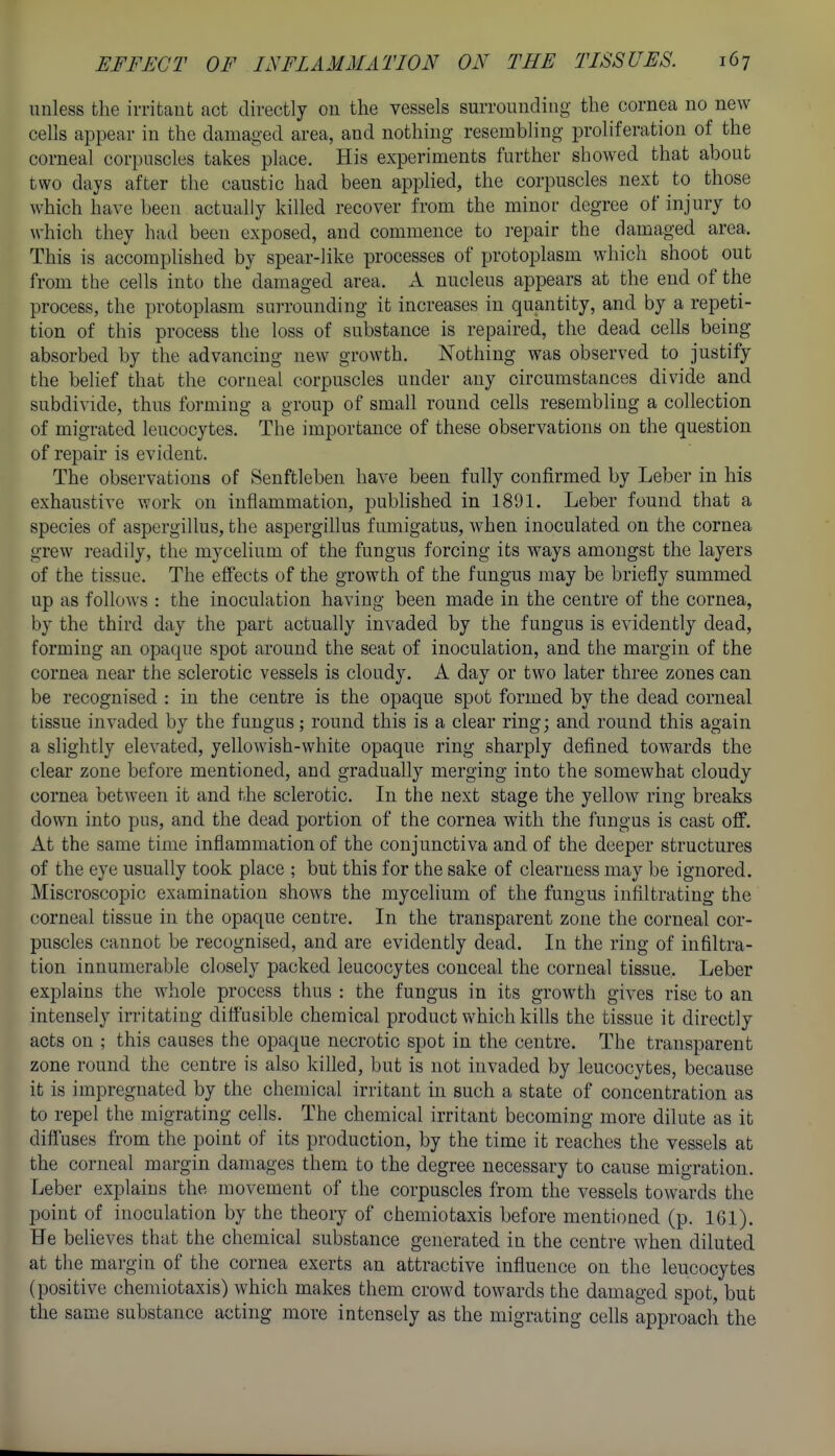 unless the irritant act directly on the vessels surrounding the cornea no new cells appear in the damaged area, and nothing resembling proliferation of the corneal corpuscles takes place. His experiments further showed that about two days after the caustic had been applied, the corpuscles next to those which have been actually killed recover from the minor degree of injury to which they had been exposed, and commence to repair the damaged area. This is accoraphshed by spear-like processes of protoplasm which shoot out from the cells into the damaged area. A nucleus appears at the end of the process, the protoplasm surrounding it increases in quantity, and by a repeti- tion of this process the loss of substance is repaired, the dead cells being absorbed by the advancing new growth. Nothing was observed to justify the belief that the corneal corpuscles under any circumstances divide and subdivide, thus forming a group of small round cells resembling a collection of migrated leucocytes. The importance of these observations on the question of repair is evident. The observations of Senftleben have been fully confirmed by Leber in his exhaustive work on inflammation, published in 1801. Leber found that a species of aspergillus, the aspergillus fimiigatus, when inoculated on the cornea grew readily, the mycelium of the fungus forcing its ways amongst the layers of the tissue. The effects of the growth of the fungus may be briefly summed up as follows : the inoculation having been made in the centre of the cornea, by the third day the part actually invaded by the fungus is evidently dead, forming an opaque spot around the seat of inoculation, and the margin of the cornea near the sclerotic vessels is cloudy. A day or two later three zones can be recognised : in the centre is the opaque spot formed by the dead corneal tissue invaded by the fungus; round this is a clear ring; and round this again a slightly elevated, yellowish-white opaque ring sharply defined towards the clear zone before mentioned, and gradually merging into the somewhat cloudy cornea between it and the sclerotic. In the next stage the yellow ring breaks down into pus, and the dead portion of the cornea with the fungus is cast off. At the same time inflammation of the conjunctiva and of the deeper structures of the eye usually took place ; but this for the sake of clearness may be ignored. Miscroscopic examination shows the mycelium of the fungus infiltrating the corneal tissue in the opaque centre. In the transparent zone the corneal cor- puscles cannot be recognised, and are evidently dead. In the ring of infiltra- tion innumerable closely packed leucocytes conceal the corneal tissue. Leber explains the whole process thus : the fungus in its growth gives rise to an intensely irritating difi'usible chemical product which kills the tissue it directly acts on ; this causes the opaque necrotic spot in the centre. The transparent zone round the centre is also killed, but is not invaded by leucocytes, because it is impregnated by the chemical irritant in such a state of concentration as to repel the migrating cells. The chemical irritant becoming more dilute as it diffuses from the point of its production, by the time it reaches the vessels at the corneal margin damages them to the degree necessary to cause migration. Leber explains the movement of the corpuscles from the vessels towards the point of inoculation by the theory of chemiotaxis before mentioned (p. IGl). He believes that the chemical substance generated in the centre when diluted at the margin of the cornea exerts an attractive influence on the leucocytes (positive chemiotaxis) which makes them crowd towards the damaged spot, but the same substance acting more intensely as the migrating cells approach the