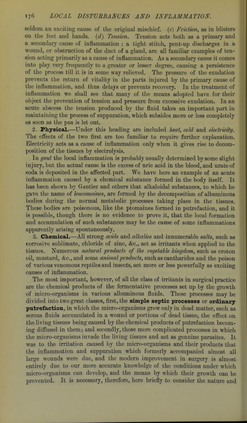 seldom an exciting cause of the original mischief, {c) Friction^ as in blisters on the feet and hands, {d) Tension. Tension acts both as a primary and a secondary cause of inflammation ; a tight stitch, pent-up discharges in a wound, or obstruction of the duct of a gland, are all familiar examples of ten- sion acting primarily as a cause of inflammation. As a secondary cause it comes into play very frequently to a greater or lesser degree, causing a persistence of the process till it is in some way relieved. The pressure of the exudation prevents the return of vitality in the parts injured by the primary cause of the inflammation, and thus delays or prevents recovery. In the treatment of inflammation we shall see that many of the means adopted have for their object the prevention of tension and pressure from excessive exudation. In an acute abscess the tension produced by the fluid takes an important part in maintaining the process of suppuration, which subsides more or less completely as soon as the pus is let out. 2. Physical.—Under this heading are included heat, cold and electricity. The effects of the two first are too familiar to require further explanation. Electricity acts as a cause of inflammation only when it gives rise to decom- position of the tissues by electrolysis. In gout the local inflammation is probably usually determined by some slight injury, but the actual cause is the excess of uric acid in the blood, and urate of soda is deposited in the affected part. We have here an example of an acute inflammation caused by a chemical substance formed in the body itself. It has been shown by Gautier and others that alkaloidal substances, to which he gave the name of leucomaines, are formed by the decomposition of albuminous bodies during the normal metabolic processes taking place in the tissues. These bodies are poisonous, like the ptomaines formed in putrefaction, and it is possible, though there is no evidence to prove it, that the local formation and accumulation of such substances may be the cause of some inflammations apparently arising spontaneously. 3. Chemical.—All strong acids and alkalies and innumerable salts, such as corrosive sublimate, chloride of zinc, &c., act as irritants when applied to the tissues. Numerous natural products of the vegetable kingdom, such as croton oil, mustard, &c., and some animalp^oducts, such as cantharides and the poison of various venomous reptiles and insects, act more or less powerfully as exciting causes of inflammation. The most important, however, of all the class of irritants in surgical practice are the chemical products of the fermentative processes set up by the growth of micro-organisms in various albuminous fluids. These processes may be divided into two great classes, first, the simple septic processes or ordinary putrefaction, in which the micro-organisms grow only in dead matter, such as serous fluids accumulated in a wound or portions of dead tissue, the effect on the living tissues being caused by the chemical products of putrefaction becom- ing diffused in them; and secondly, those more complicated processes in which the micro-organisms invade the living tissues and act as genuine parasites. It was to the irritation caused by the micro-organisms and their products that the inflammation and suppuration which formerly accompanied almost all large wounds were due, and the modern improvement in surgery is almost entirely due to our more accurate knowledge of the conditions under which micro-organisms can develop, and the means by which their growth can be prevented. It is necessary, therefore, here briefly to consider the nature and