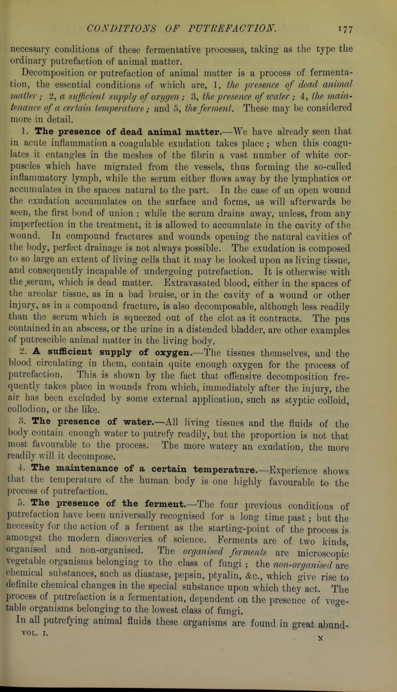 necessary conditions of these fermentative processes, taking as the type the ordinary putrefaction of animal matter. Decomposition or putrefaction of animal matter is a process of fermenta- tion, the essential conditions of which are, 1, the presence of dead animal maUer; 2, a siifficieM suppli/ of oxygen; 3, the presence of ivater; 4, the main- tenance of a certain iemperattire; and o, the ferment. These may be considered more in detail. 1. The presence of dead animal matter.—We have already seen that in acute inflammation a coagidable exudation takes place ; when this coagu- lates it entangles in the meshes of the fibrin a vast number of white cor- puscles which have migrated from the vessels, thus forming the so-called inflammatory lymph, while the serum either flows away by the lymphatics or accumulates in the spaces natural to the part. In the case of an open wound the exudation accumulates on the surface and forms, as will afterwards be seen, the first bond of union ; while the serum drains away, unless, from any imperfection in the treatment, it is allowed to accumulate in the cavity of the wound. In compound fractures and wounds opening the natural cavities of the body, perfect drainage is not always possible. The exudation is composed to so large an extent of living cells that it may be looked upon as living tissue, and consequently incapable of undergoing putrefaction. It is otherwise with the serum, which is dead matter. Extravasated blood, either in the spaces of the areolar tissue, as in a bad bruise, or in the cavity of a wound or other inji^rj. as in a compound fracture, is also decomposable, although less readily than the serum which is squeezed out of the clot as it contracts. The pus contained in an abscess, or the urine in a distended bladder, are other examples of putrescible animal matter in the living body. -• sufficient supply of oxygen.—The tissues themselves, and the blood circulating in them, contain quite enough oxygen for the process of putrefaction. This is shown by the fact that ofi'ensive decomposition fre- quently takes place in wounds from which, immediately after the injury, the air has been excluded by some external apphcation, such as styptic colloid, collodion, or the like. 8. The presence of water.—All living tissues and the fluids of the body contain enough water to putrefy readily, but the proportion is not that most favourable to the process. The more watery an exudation, the more readily will it decompose. 4. The maintenance of a certain temperature.—Experience shows that the temperature of the human body is one highly favourable to the process of putrefaction. 5. The presence of the ferment.—The four previous conditions of putrefaction have been universally recognised for a long time past; but the necessity for the action of a ferment as the starting-point of the process is amongst the modern discoveries of science. Ferments are of two kinds, organised and non-organised. The organised ferments are microscopic vegetable organisms belonging to the class of fungi ; the non-organised are chemical substances, such as diastase, pepsin, ptyalin, &c., which give rise to definite chemical changes in the special substance upon which they act. The process of putrefaction is a fermentation, dependent on the presence of veo-e- table organisms belonging to the lowest class of fungi. ° In all putrefying animal fluids these organisms are found in great abund- VOL. I.