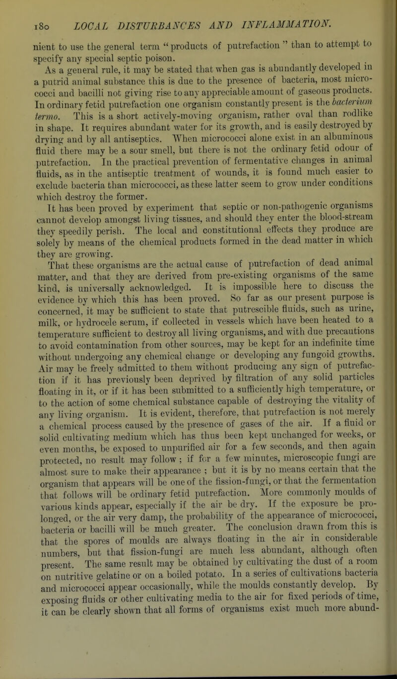 nient to use the general term  products of putrefaction  than to attempt to specify any special septic poison. As a general rule, it may be stated that when gas is abundantly developed in a putrid animal substance this is due to the presence of bacteria, most micro- cocci and bacilli not giving rise to any appreciable amount of gaseous products. In ordinary fetid putrefaction one organism constantly present is the bactsnvm termo. This is a short actively-moving organism, rather oval than rodlike in shape. It requires abundant water for its growth, and is easily destroyed by drying and by all antiseptics. When micrococci alone exist in an albuminous fluid there may be a sour smell, but there is not the ordinary fetid odour of putrefaction. In the practical prevention of fermentative changes in animal fluids, as in the antiseptic treatment of wounds, it is found much easier to exclude bacteria than micrococci, as these latter seem to grow under conditions which destroy the former. It has been proved by experiment that septic or non-pathogenic organisms cannot develop amongst living tissues, and should they enter the blood-stream they speedily perish. The local and constitutional effects they produce are solely by means of the chemical products formed in the dead matter in which they are growing. That these organisms are the actual cause of putrefaction of dead animal matter, and that they are derived from pre-existing organisms of the same kind, is universally acknowledged. It is impossible here to discuss the evidence by which this has been proved. So far as our present purpose is concerned, it may be sufficient to state that putrescible fluids, such as urine, milk, or hydrocele serum, if collected in vessels which have been heated to a temperature sufficient to destroy all living organisms, and with due precautions to avoid contamination from other sources, may be kept for an indefinite time without undergoing any chemical change or developing any fungoid growths. Air may be freely admitted to them without producing any sign of putrefac- tion if it has previously been deprived by filtration of any solid particles floating in it, or if it has been submitted to a sufficiently high temperature, or to the action of some chemical substance capable of destroying the vitality of any living organism. It is evident, therefore, that putrefaction is not merely a chemical process caused by the presence of gases of the air. If a fluid or solid cultivating medium which has thus been kept unchanged for weeks, or even months, be exposed to unpurified air for a few seconds, and then again protected, no result may follow ; if for a few minutes, microscopic fungi are almost sure to make their appearance ; but it is by no means certain that the organism that appears will be one of the fission-fungi, or that the fermentation that follows will be ordinary fetid putrefaction. More commonly moulds of various kinds appear, especially if the air be dry. If the exposure be pro- longed, or the air very damp, the probability of the appearance of micrococci, bacteria or baciUi will be much greater. The conclusion drawn from this is that the spores of moulds are always floating in the air in considerable numbers, but that fission-fungi are much less abundant, although often present. The same result may be obtained by cultivating the dust of a room on nutritive gelatine or on a boiled potato. In a series of cultivations bacteria and micrococci appear occasionally, while the moulds constantly develop. By exposing fluids or other cultivating media to the air for fixed periods of time, it can be clearly shown that all forms of organisms exist much more abund-