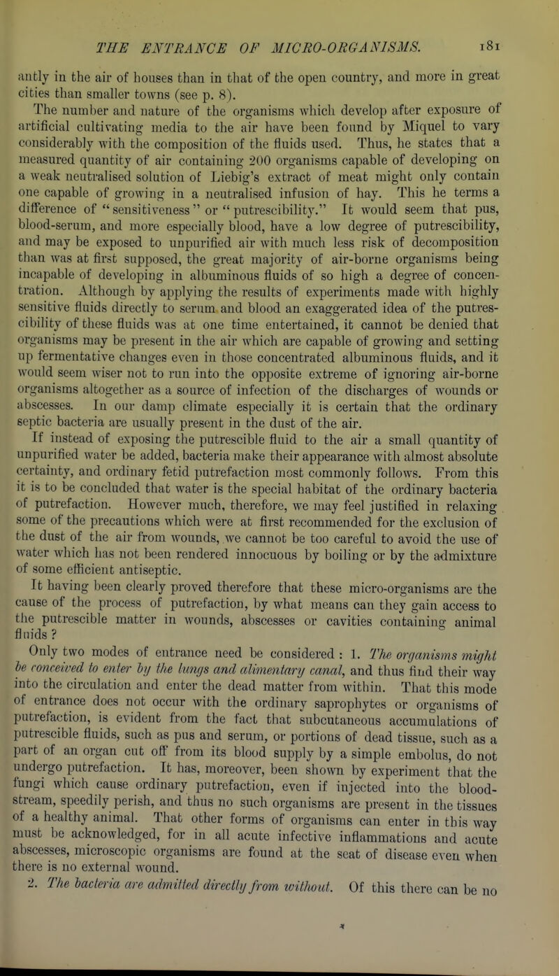 aiitly in the air of houses than in that of the open country, and more in great cities than smaller towns (see p. 8). The number and nature of the organisms which develop after exposure of artificial cultivating media to the air have been found by Miquel to vary considerably with the composition of the fluids used. Thus, he states that a measured quantity of air containing 200 organisms capable of developing on a weak neutralised solution of Liebig's extract of meat might only contain one capable of growing in a neutralised infusion of hay. This he terms a difference of  sensitiveness  or  putrescibility, It would seem that pus, blood-serum, and more especially blood, have a low degree of putrescibility, and may be exposed to unpurified air with much less risk of decomposition than was at first supposed, the great majority of air-borne organisms being incapable of developing in albuminous fluids of so high a degree of concen- tration. Although by applying the results of experiments made with highly sensitive fluids directly to serum and blood an exaggerated idea of the putres- cibility of these fluids was at one time entertained, it cannot be denied that organisms may be present in the air which are capable of growing and setting up fermentative changes even in those concentrated albuminous fluids, and it would seem wiser not to run into the opposite extreme of ignoring air-borne organisms altogether as a source of infection of the discharges of wounds or abscesses. In our damp climate especially it is certain that the ordinary septic bacteria are usually present in the dust of the air. If instead of exposing the putrescible fluid to the air a small quantity of unpurified water be added, bacteria make their appearance with almost absolute certainty, and ordinary fetid putrefaction most commonly follows. From this it is to be concluded that water is the special habitat of the ordinary bacteria of putrefaction. However much, therefore, we may feel justified in relaxing some of the precautions which were at first recommended for the exclusion of the dust of the air from wounds, we cannot be too careful to avoid the use of water which has not been rendered innocuous by boiling or by the admixture of some eificient antiseptic. It having been clearly proved therefore that these micro-organisms are the cause of the process of putrefaction, by what means can they gain access to the putrescible matter in wounds, abscesses or cavities containing animal fluids ? Only two modes of entrance need be considered : 1. The organisms migJit he conceived to enter ly the lungs and alimentary canal, and thus find their way into the circulation and enter the dead matter from within. That this mode of entrance does not occur with the ordinary saprophytes or organisms of putrefaction, is evident from the fact that subcutaneous accumulations of putrescible fluids, such as pus and serum, or portions of dead tissue, such as a part of an organ cut off' from its blood supply by a simple embolus, do not undergo putrefaction. It has, moreover, been shown by experiment that the fungi which cause ordinary putrefaction, even if injected into the blood- stream, speedily perish, and thus no such organisms are present in the tissues of a healthy animal. That other forms of organisms can enter in this way must be acknowledged, for in all acute infective inflammations and acute abscesses, microscopic organisms are found at the seat of disease even when there is no external wound. 2. The lacteria are admitted directly from ivithoid. Of this there can be no