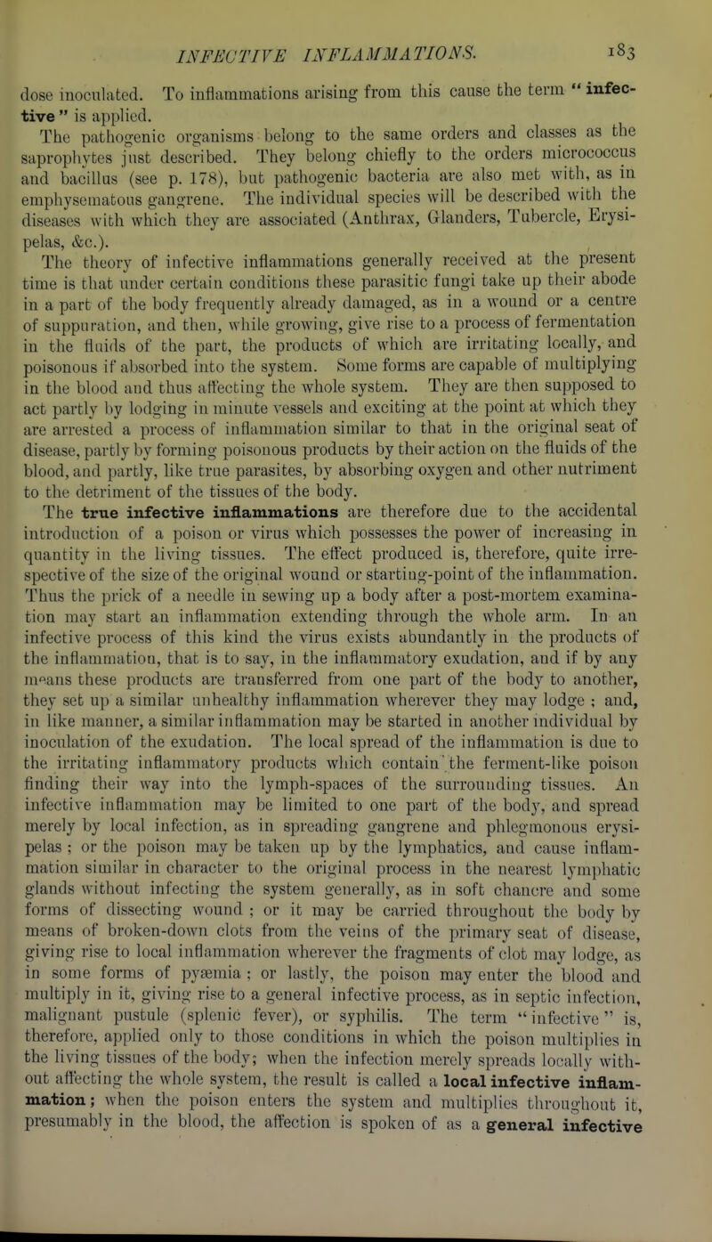 dose inoculated. To inflammations arising from this cause the term  infec- tive  is applied. The pathogenic organisms belong to the same orders and classes as the sapropliyfces just described. They belong chiefly to the orders micrococcus and bacillus (see p. 178), but pathogenic bacteria are also met with, as in emphysematous gangrene. The individual species will be described with the diseases with which' they are associated (Anthrax, Glanders, Tabercle, Erysi- pelas, &c.). The theory of infective inflammations generally received at the present time is that under certain conditions these parasitic fungi take up their abode in a part of the body frequently already damaged, as in a wound or a centre of suppuration, and then, while growing, give rise to a process of fermentation in the fluids of the part, the products of which are irritating locally, and poisonous if absorbed into the system. Some forms are capable of multiplying in the blood and thus affecting the whole system. They are then supposed to act partly by lodging in minute vessels and exciting at the point at which they are arrested a process of inflammation similar to that in the original seat of disease, partly by forming poisonous products by their action on the fluids of the blood, and partly, like true parasites, by absorbing oxygen and other nutriment to the detriment of the tissues of the body. The true infective inflammations are therefore due to the accidental introduction of a poison or virus which possesses the power of increasing in quantity in the living tissues. The effect produced is, therefore, quite irre- spective of the size of the original wound or starting-point of the inflammation. Thus the prick of a needle in sewing up a body after a post-mortem examina- tion may start an inflammation extending through the whole arm. In an infective process of this kind the virus exists abundantly in the products of the inflammation, that is to say, in the inflammatory exudation, and if by any m'^ans these products are transferred from one part of the body to another, they set up a similar unhealthy inflammation wherever they may lodge ; and, in like manner, a similar inflammation may be started in another individual by inoculation of the exudation. The local spread of the inflammation is due to the irritating inflammatory products which contain'the ferment-like poison finding their way into the lymph-spaces of the surrounding tissues. An infective inflammation may be limited to one part of the body, and spread merely by local infection, as in spreading gangrene and phlegmonous erysi- pelas ; or the poison may be taken up by the lymphatics, and cause inflam- mation similar in character to the original process in the nearest lymphatic glands without infecting the system generally, as in soft chancre and some forms of dissecting wound ; or it may be carried throughout the body by means of broken-down clots from the veins of the primary seat of disease, giving rise to local inflammation wherever the fragments of clot may lodge, as in some forms of pytemia ; or lastly, the poison may enter the blood and multiply in it, giving rise to a general infective process, as in septic infection, malignant pustule (splenic fever), or syphilis. The term  infective  is, therefore, applied only to those conditions in which the poison multiplies in the Hving tissues of the body; when the infection merely spreads locally with- out affecting the whole system, the result is called a local infective inflam- mation; when the poison enters the system and multiplies throughout it, presumably in the blood, the affection is spoken of as a general infective
