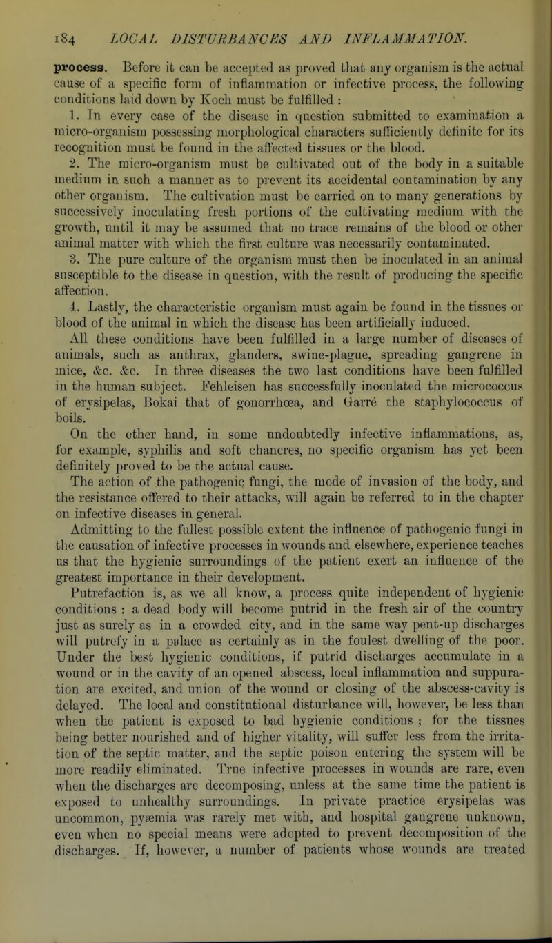 process. Before it can be accepted as proved that any organism is the actual cause of a specific form of inflammation or infective process, the following conditions laid down by Koch must be fulfilled : 1. In every case of the disease in question submitted to examination a micro-organism possessing morphological characters sufficiently definite for its recognition must be found in the aft'ected tissues or the blood. 2. The micro-organism must be cultivated out of the body in a suitable medium in such a manner as to prevent its accidental contamination by any other organism. The cultivation must be carried on to many generations by successively inoculating fresh portions of the cultivating medium with the growth, until it may be assumed that no trace remains of the blood or other animal matter with which the first culture was necessarily contaminated. 3. The pure culture of the organism must then be inoculated in an animal susceptible to the disease in question, with the result of producing the specific affection. 4. Lastly, the characteristic organism must again be found in the tissues or blood of the animal in which the disease has been artificially induced. All these conditions have been fulfilled in a large number of diseases of animals, such as anthrax, glanders, swine-plague, spreading gangrene in mice, &c, &c. In three diseases the two last conditions have been fulfilled in the human subject. Fehleisen has successfully inoculated the micrococcus of erysipelas, Bokai that of gonorrhoea, and Grarre the staphylococcus of boils. On the other hand, in some undoubtedly infective inflammations, as, for example, syphilis and soft chancres, no specific organism has yet been definitely proved to be the actual cause. The action of the pathogenic fungi, the mode of invasion of the body, and the resistance off'ered to their attacks, will again be referred to in the chapter on infective diseases in general. Admitting to the fullest possible extent the influence of pathogenic fungi in the causation of infective processes in wounds and elsewhere, experience teaches us that the hygienic surroundings of the patient exert an influence of the greatest importance in their development. Putrefaction is, as we all know, a process quite independent of hygienic conditions : a dead body will become putrid in the fresh air of the country just as surely as in a crowded city, and in the same way pent-up discharges will putrefy in a palace as certainly as in the foulest dwelling of the poor. Under the best hygienic conditions, if putrid discharges accumulate in a wound or in the cavity of an opened abscess, local inflammation and suppura- tion are excited, and union of the wound or closing of the abscess-cavity is delayed. The local and constitutional disturbance will, however, be less than when the patient is exposed to bad hygienic conditions ; for the tissues being better nourished and of higher vitality, will sufl'er less from the irrita- tion of the septic matter, and the septic poison entering the system will be more readily eliminated. True infective processes in wounds are rare, even when the discharges are decomposing, unless at the same time the patient is exposed to unhealthy surroundings. In private practice erysipelas was uncommon, pyiemia was rarely met with, and hospital gangrene unknown, even when no special means were adopted to prevent decomposition of the discharges. If, however, a number of patients whose wounds are treated