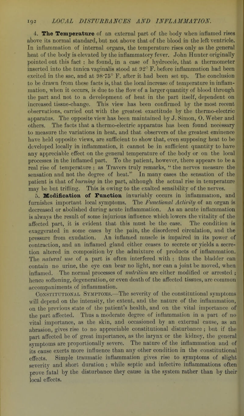 4. The Temperature of an external part of the body Avhen inflamed rises above its normal standard, but not above that of the blood in the left ventricle. In inflammation of internal organs, the temperature rises only as the general heat of the body is elevated by the inflammatory fever. John Hunter originally pointed out this fact : he found, in a case of hydrocele, that a thermometer inserted into the tunica vaginalis stood at 92° F. before inflammation had been excited in the sac, and at 98'75° F. after it had been set up. The conclusion to be drawn from these facts is, that the local increase of temperature in inflam- mation, when it occurs, is due to the flow of a larger quantity of blood through the part and not to a development of beat in the part itself, dependent on increased tissue-change. This view has been confirmed by the most recent observations, carried out with the greatest exactitude by the thermo-electric apparatus. The opposite view has been maintained by J. 8imon, 0. Weber and others. The facts that a thermo-electric apparatus has been found necessary to measure the variations in heat, and that observers of the greatest eminence have held opposite views, are sufficient to show that, even supposing heat to be developed locally in inflammation, it cannot be in sufficient quantity to have any appreciable effect on the general temperature of the body or on the local processes in the inflamed part. To the patient, however, there appears to be a real rise of temperature ; as Travers truly remarks,  the nerves measure the sensation and not the degree of heat. In many cases the sensation of the patient is i-hat of burning in the part, although the actual rise in temperature may be but trifling. This is owing to the exalted sensibility of the nerves. 5. Modification of Function invariably occurs in inflammation, and furnishes important local symptoms. The FuncMonal Aciirifij of an organ is decreased or abolished during acute inflammation. As an acute inflammation is always the result of some injurious influence which lowers the vitality of the affected part, it is evident that this must be the case. The condition is exaggerated in some cases by the pain, the disordered circulation, and the pressure from exudation. An inflamed muscle is impaired in its power of contraction, and an inflamed gland either ceases to secrete or yields a secre- tion altered in composition by the admixture of products of inflammation. The natural use of a part is often interfered with ; thus the bladder can contain no urine, the eye can bear no light, nor can a joint be moved, when inflamed. The normal processes of nutrition are either modified or arrested ; hence softening, degeneration, or even death of the affected tissues, arc common accompaniments of inflammation. Constitutional Symptoms.—The severity of the constitutional symptoms will depend on the intensity, the extent, and the nature of the inflammation, on the previous state of the patient's health, and on the vital importance of the part affected. Thus a moderate degree of inflammation in a part of no vital importance, as the skin, and occasioned by an external cause, as an abrasion, gives rise to no appreciable constitutional disturbance ; but if the part affected be of great importance, as the larynx or the kidney, the general symptoms are proportionally severe. The nature of the inflammation and of its cause exerts more influence than any other condition in the constitutional effects. Simple traumatic inflammation gives rise to symptoms of slight severity and short duration ; while septic and infective inflammations often prove fatal by the disturbance they cause in the system rather than by their local effects.