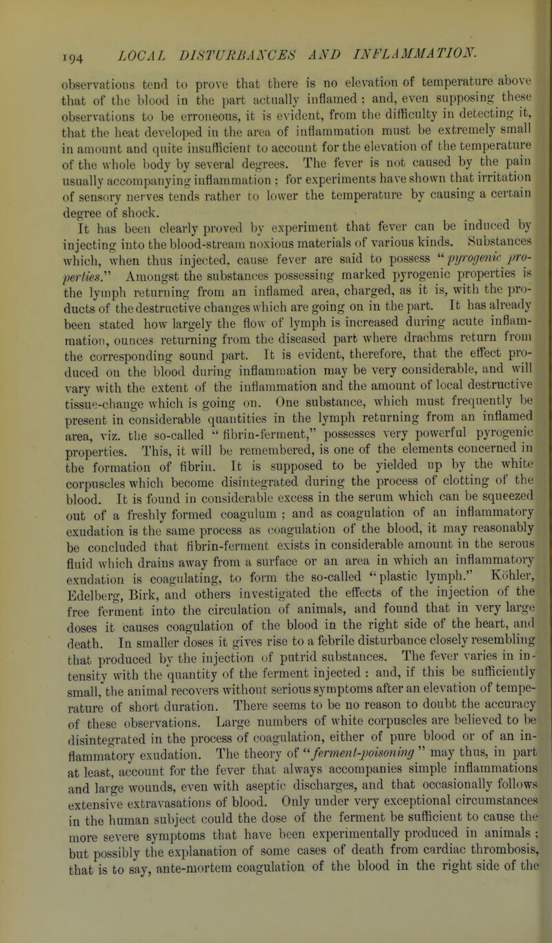 observations tend to prove that there is no elevation of temperature above that of the blood in the part actually inflamed : and, even snpposino' these observations to be erroneous, it is evident, from the difficulty in detectin.o; it, that the heat developed in the area of inflammation must be extremely small in amount and quite insufficient to account for the elevation of the temperature of the whole body by several dej-Tces. The fever is not caused by the pain usually accompanying- inflammation ; for experiments have shown that irritation of sensory nerves tends rather to lower the temperature by causing a certain degree of shock. It has been clearly proved by experiment that fever can be induced by injecting into the blood-stream noxious materials of various kinds. Substances Avhich, when thus injected, cause fever are said to possess pyrogejik pro- perliesy Amongst the substances possessing marked pyrogenic properties is the lymph returning from an inflamed area, charged, as it is, with the pro- ducts of the destructive changes which are going on in the part. It has already been stated how largely the floAV of lymph is increased during acute inflam- mation, ounces returning from the diseased part where drachms return from the corresponding sound part. It is evident, therefore, that the effect pro- duced on the blood during inflammation may be very considerable, and will vary with the extent of the inflammation and the amount of local destructive tissue-change which is going on. One substance, which must frequently be present in considerable quantities in the lymph returning from an inflamed area, viz. the so-called flbrin-ferment, possesses very powerful pyrogenic properties. This, it will be remembered, is one of the elements concerned in the formation of fibrin. It is supposed to be yielded up by the white corpuscles which become disintegrated during the process of clotting of the blood. It is found in considerable excess in the serum which can be squeezed out of a freshly formed coagulum ; and as coagulation of an inflammatory exudation is the same process as coagulation of the blood, it may reasonably be concluded that fibrin-ferment exists in considerable amount in the serous fluid which drains away from a surface or an area in which an inflammatory exudation is coagulating, to form the so-called ''plastic lymph.^ Kohler, Edelberg, Birk, and others investigated the effects of the injection of the free ferment into the circulation of animals, and found that in very large doses it causes coagulation of the blood in the right side of the heart, and death. In smaller doses it gives rise to a febrile disturbance closely resembling that produced by the injection of putrid substances. The fever varies in in- tensity with the quantity of the ferment injected : and, if this be sufficiently small, the animal recovers without serious symptoms after an elevation of tempe- rature of short duration. There seems to be no reason to doubt the accuracy of these observations. Large numbers of white corpuscles are believed to be disintegrated in the process of coagulation, either of pure blood or of an in- flammatory exudation. The theory of ''ferment-poisoning  may thus, in part at least, account for the fever that always accompanies simple inflammations and large wounds, even with aseptic discharges, and that occasionally follows extensive extravasations of blood. Only under very exceptional circumstances in the human subject could the dose of the ferment be sufficient to cause the more severe symptoms that have been experimentally produced in animals ; but possibly the explanation of some cases of death from cardiac thrombosis, that is to say, ante-mortem coagulation of the blood in the right side of the