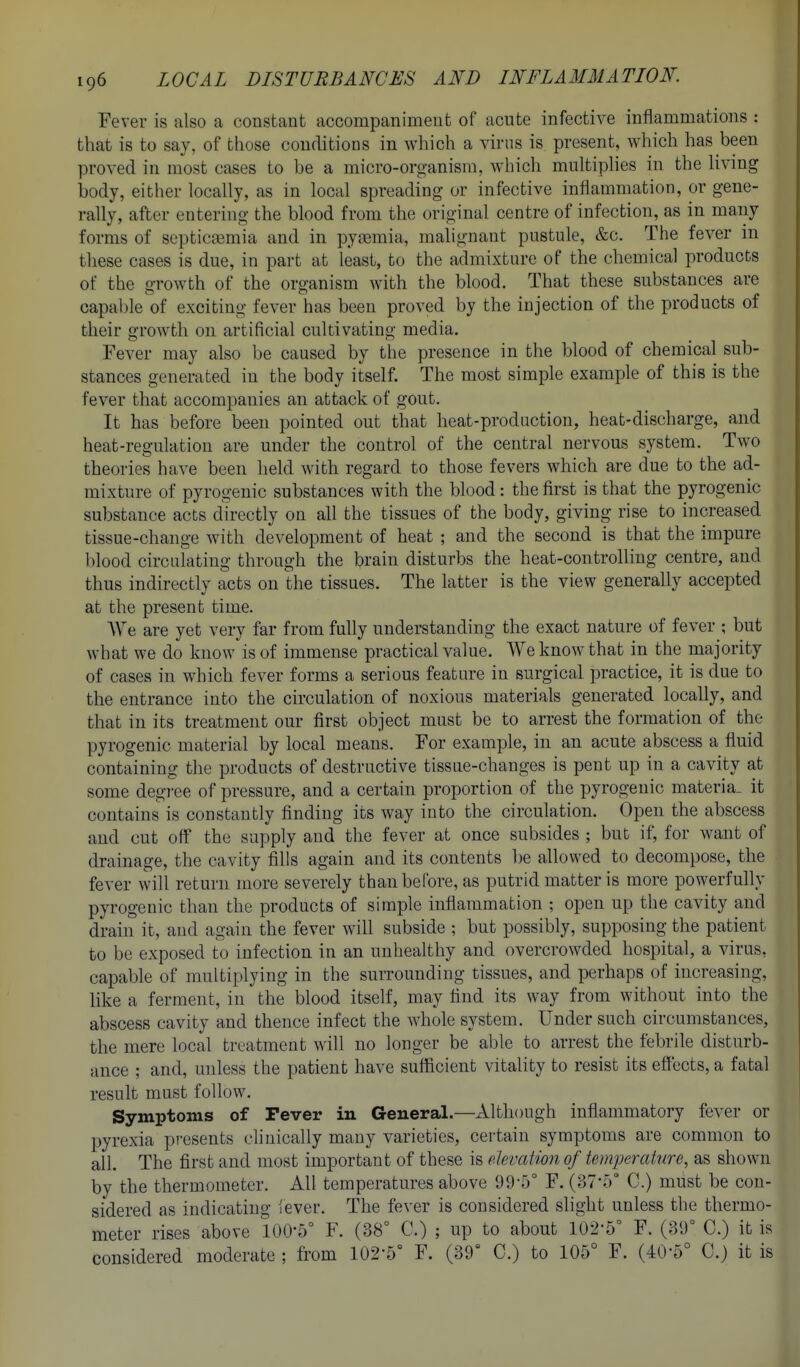 Fever is also a constant accompaniment of acute infective inflammations : that is to say, of those conditions in which a virus is present, which has been proved in most cases to be a micro-organism, which multiphes in the living body, either locally, as in local spreading or infective inflammation, or gene- rally, after entering the blood from the original centre of infection, as in many forms of septicaemia and in pyaemia, malignant pustule, &c. The fever in these cases is due, in part at least, to the admixture of the chemical products of the growth of the organism with the blood. That these substances are capable of exciting fever has been proved by the injection of the products of their growth on artificial cultivating media. Fever may also be caused by the presence in the blood of chemical sub- stances generated in the body itself. The most simple example of this is the fever that accompanies an attack of gout. It has before been pointed out that heat-production, heat-discharge, and heat-regulation are under the control of the central nervous system. Two theories have been held with regard to those fevers which are due to the ad- mixture of pyrogenic substances with the blood: the first is that the pyrogenic substance acts directly on all the tissues of the body, giving rise to increased tissue-change with development of heat ; and the second is that the impure blood circulating through the brain disturbs the heat-controlling centre, and thus indirectly acts on the tissues. The latter is the view generally accepted at the present time. AVe are yet very far from fully understanding the exact nature of fever ; but what we do know is of immense practical value. We know that in the majority of cases in which fever forms a serious feature in surgical practice, it is due to the entrance into the circulation of noxious materials generated locally, and that in its treatment our first object must be to arrest the formation of the pyrogenic material by local means. For example, in an acute abscess a fluid containing the products of destructive tissue-changes is pent up in a cavity at some degi-ee of pressure, and a certain proportion of the pyrogenic materia, it contains is constantly finding its way into the circulation. Open the abscess and cut off the supply and the fever at once subsides ; but if, for want of drainage, the cavity fills again and its contents be allowed to decompose, the fever will return more severely than before, as putrid matter is more powerfully pyrogenic than the products of simple inflammation ; open up the cavity and drain it, and again the fever will subside ; but possibly, supposing the patient to be exposed to infection in an unhealthy and overcrowded hospital, a virus, capable of multiplying in the surrounding tissues, and perhaps of increasing, like a ferment, in the blood itself, may find its way from without into the abscess cavity and thence infect the whole system. Under such circumstances, the mere local treatment will no longer be able to arrest the febrile disturb- ance ; and, unless the patient have sufficient vitaUty to resist its effects, a fatal result must follow. Symptoms of Fever in General.—Although inflammatory fever or pyrexia presents clinically many varieties, certain symptoms are common to all. The first and most important of these is devation of temperature, as shown by the thermometer. All temperatures above 99-5° F. {Trh C.) must be con- sidered as indicating iever. The fever is considered slight unless the thermo- meter rises above 100-5° F. (38° C.) ; up to about 102-5° F. (39° C.) it is considered moderate ; fi-om 102-5° F. (39° C.) to 105° F. (40-5° C.) it is