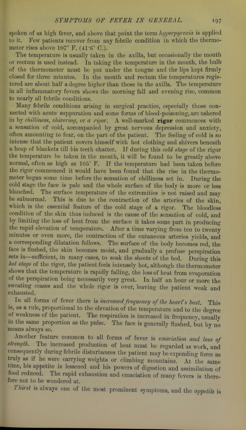 spoken of as high fever, and above that point the terra hyperpyrexia is applied to it. Few patients recover from any febrile condition in which the thermo- meter rises above 107° F. (-41-6° C). The temperature is usually taken in the axilla, but occasionally the mouth or rectum is used instead. In taking the temperature in the mouth, the bulb of the thermometer must be put under the tongue and the lips kept firmly closed for three minutes. In the mouth and rectum the temperatures regis- tered are about half a degree higher than those in the axilla. The temperature in all inflammatory fevers shows the morning fall and evening rise, common to nearly all febrile conditions. Many febrile conditions arising in surgical practice, especially those con- nected with acute suppuration and some forms of blood-poisoning, are ushered in by chillimss, sldveriny, or a rigor. A well-marked rigor commences with a sensation of cold, accompanied by great nervous depression and anxiety, often amounting to fear, on the part of the patient. The feeling of cold is so intense that the patient covers himself with hot clothing and shivers beneath a heap of blankets till his teeth chatter. If during this cold stage of the rigor the temperature be taken in the mouth, it will be found to be greatly above normal, often as high as 105° F. If the temperature had been taken before the rigor commenced it would have been found that the rise in the thermo- meter began some time before the sensation of chilliness set in. During the cold stage the face is pale and the whole surface of the body is more or less blanched. The surface temperature of the extremities is not raised and may be subnormal. This is due to the contraction of the arteries of the skin, which is the essential feature of the cold stage of a rigor. The bloodless condition of the skin thus induced is the cause of the sensation of cold, and by limiting the loss of heat from the surface it takes some part in producing the rapid elevation of temperature. After a time varying from ten to twenty minutes or even more, the contraction of the cutaneous arteries yields, and a corresponding dilatation follows. The surface of the body becomes red', the face is flushed, the skin becomes moist, and gradually a profuse perspiration sets in—sufficient, in many cases, to soak the sheets of the bed. During this hot stage of the rigor, the patient feels intensely hot, although the thermometer shows that the temperature is rapidly falling, the loss of heat from evaporation of the perspiration being necessarily very great. In half an hour or more the sweating ceases and the whole rigor is over, leaving the patient weak and exhausted. In all forms of fever there is increased frequency of the heart's heat. This is, as a rule, proportional to the elevation of the temperature and to the degree of weakness of the patient. The respiration is increased in frequency, usually m the same proportion as the pulse. The face is generally flushed, but by no means always so. Another feature common to all forms of fever is emaciatmi and loss of strength. The increased production of heat must be regarded as work, and consequently during febrile disturbances the patient may be expending force as truly as if he were carrying weights or chmbing mountains. At the same time, his appetite is lessened and his powers of digestion and assimilation of food reduced. The rapid exhaustion and emaciation of many fevers is there- fore not to be wondered at. Thirst is always one of the most prominent symptoms, and the appetite is