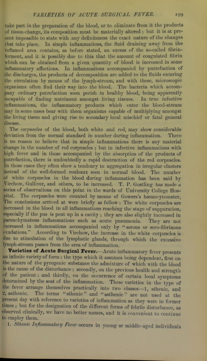 take part in the preparation of the blood, or to eliminate from it the products of tissue-change, its composition must be materially altered ; but it is at pre- sent impossible to state with any definiteness the exact nature of the changes tiiat take place. In simple inflammations, the fluid draining away from the inflamed area contains, as before stated, an excess of the so-called fibrin- ferment, and it is possibly due to this that the amount of coagulated fibrin which can be obtained from a given quantity of blood is increased in some inflammatory affections. In inflammations accompanied by putrefaction of the discharges, the products of decomposition are added to the fluids entering the circulation by means of the lymph-stream, and with these, microscopic organisms often find their way into the blood. The bacteria which accom- pany ordinary putrefaction soon perish in healthy blood, being apparently incapable of finding nutriment amongst living tissues. In true infective inflammations, the inflammatory products which enter the blood-stream may in some cases bear with them organisms capable of multiplying amongst the living tissue and giving rise to secondary local mischief or fatal general disease. The corpuscles of the blood, both white and red, may show considerable deviation from the normal standard in number during inflammation. There is no reason to believe that in simple inflammations there is any material change in the luimber of red corpuscles ; but in infective inflammations with high fever and in those accompanied by the absorption of the products of putrefaction, there is undoubtedly a rapid destruction of the red corpuscles. In those cases they often show a tendency to aggregation in irregular clusters instead of the Avell-formed rouleaux seen in normal blood. The number of white corpuscles in the blood during inflammation has been said by Virchow, Gulliver, and others, to be increased. T. P. Gostling has mnde a series of observations on this point in the wards of University College Hos- ])ital. The corpuscles were counted by means of Gowers's hgemocytometer, 'Vhe conclusions arrived at were briefly as follow : The white corpuscles are increased in the blood in all inflammations reaching the stage of suppuration, especially if the pus is pent up in a cavity ; they arc also slightly increased in parenchymatous inflammations such as acute pueumonia. They are not increased in inflammations accompanied only by serous or sero-fibrinous exudations. According to Virchow, the increase in the white corpnscles is due to stimulation of the lymphatic glands, through which the excessive lymph-stream passes from the area of inflammation. Varieties of Acute Surgical Tever.—Acute inflammatory fever presents an infinite variety of form ; the type which it assumes l»eing dependent, first on the nature of the pyrogenic substance the admixture of which with the blood is the cause of the disturbance ; secondly, on the previous health and strength of the patient: and thirdly, on the occurrence of certain local sjmpto'ms determined by the seat of the inflammation. These varieties in the type of the fever arrange themselves practically into two classes—l, sthenic, and 2, asthenic. The terms sthenic and asthenic are not used at the present day with reference to varieties of inflammation as they were in former times ; but for the designation of the different forms of febrile disturbance, as observed clinically, we have no better names, and it is convenient to continue to employ them. 1. Sthenic Inflammatory Fever occurs in young or middle-aged individuals