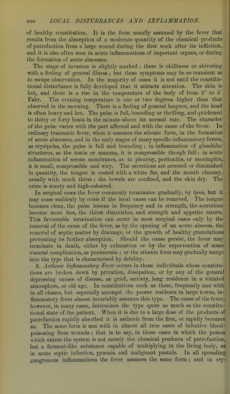 of healthy constitution. It is the form usually assumed by the fever that results from the absorption of a moderate quantity of the chemical products of putrefaction from a large wouud during- the first week after its infliction, and it is also often seen in acute inflammations of important organs, or during the formation of acute abscesses. The stage of invasion is slightly marked : there is chilliness or shivering with a feeling of general illness ; but these symptoms may be so transient as to escape observation. In the majority of cases it is not until the constitu- tional disturbance is fully developed that it attracts attention. The skin is . hot, and there is a rise in the temperature of the body of from 2° to 5'' Fahr. The evening temperature is one or two degrees higher than that observed in the morning. There is a feeling of general languor, and the head is often heavy and hot. The pulse is full, bounding or thrilling, and quickened to thirty or forty beats in the minute above its normal rate. The character of the pulse varies with the part afiected and with the cause of the fever. In ordinary traumatic fever, when it assumes the sthenic form, in the formation of acute abscesses, and in the early stages of many specific inflammatory fevers, as erysipelas, the pulse is full and bounding ; in inflammation of glandular structures, as the testis or mamma, it is compressible though full; in acute inflammation of serous membranes, as in pleurisy, peritonitis, or meningitis, it is small, compressible and wiry. The secretions are arrested or diminished in quantity, the tongue is coated with a white fur, and the mouth clammy, usually with much thirst; the bowels are confined, and the skin dry. The urine is scanty and high-coloured. In surgical cases the fever commonly terminates gradually, by lysis, but it may cease suddenly by crisis if the local cause can be removed. The tongue becomes clean, the pulse lessens in frequency and in strength, the secretions become more free, the thirst diminishes, and strength and appetite return. This favourable termination can occur in most surgical cases only by the removal of the cause of the fever, as by the opening of an acute abscess, the removal of septic matter by drainage, or the growth of healthy granulations preventing its further absorption. Should the cause persist, the fever may terminate in death, either by exhaustion or by the supervention of some visceral compHcation, as pneumonia ; or the sthenic form may gradually merge into the type that is characterised by debility. 2. Asthenic Inflammatory Fever occurs in^those individuals whose constitu- tions are broken down by privation, dissipation, or by any of the general depressing causes of disease, as grief, anxiety, long residence in a vitiated atmosphere, or old age. In constitutions such as these, frequently met with in all classes, but especially amongst the poorer residents in large towns, in- flammatory fever almost invariably assumes this type. The cause of the fever, however, in many cases, determines the type quite as much as the constitu- tional state of the patient. When it is due to a large dose of the products of putrefaction rapidly absorbed it is asthenic from the first, or rapidly becomes so. The same form is met with in almost all true cases of infective blood- poisoning from wounds ; that is to say, in those cases in which the poison M hich enters the system is not merely the chemical products of putrefaction, but a ferment-like substance capable of multiplying in the living body, as in acute septic infection, pyaemia and malignant pustule. In all spreading gangrenous inflammations the fever assumes the same form ; and in ery-