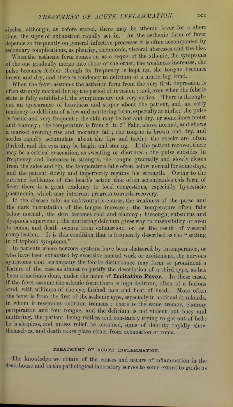 sipelas, although, as before stated, there may be sthenic fever for a^ short time, the signs of exhaustion rapidly set in. As the asthenic form of fever depends so frequently on general infective processes it is often accompanied by secondary complications, as pleurisy, pneumonia, visceral abscesses and the like. When the asthenic form comes on as a sequel of the sthenic, the symptoms of the one gradually merge into those of the other, the weakness increases, the pulse becomes feebler though its frequency is kept up, the tongue becomes brown and dry, and there is tendency to delirium of a muttering kind. When the fever assumes the asthenic form from the very first, depression is often strongly marked during the period of invasion ; and, even when the febrile state is fully established, the symptoms are not very active. There is through- out an appearance of heaviness and stupor about the patient, and an early tendency to delirium of a low and muttering form, especially at night; the pulse is feeble and very frequent; the skin may be hot and dry, or sometimes moist aud clammy ; the temperature is from 2° to 5° Fahr. above normal, and shows a marked evening rise and morning fall; the tongue is brown and dry, and sordes rapidly accumulate about the lips and teeth ; the cheeks are often flushed, and the eyes may be bright and staring. If the patient recover, there may be a critical evacuation, as sweating or diarrhoea ; the pulse subsides in frequency and increases in strength, the tongue gradually and slowly cleans from the sides aud tip, the temperature falls often below normal for some days, and the patient slowly and imperfectly regains his strength. Owing to the extreme feebleness of the heart's action that often accompanies this form of fever there is a great tendency to local congestions, especially hypostatic pneumonia, which may interrupt progress towards recovery. If the disease take an unfavourable course, the weakness of the pulse and the dark incrustation of the tongue increase ; the temperature often falls below normal; the skin becomes cold and clammy ; hiccough, subsultus and dyspnoea supervene ; the muttering delirium gives way to insensibility or even to coma, and death occurs from exhaustion, or as the result of visceral complication. It is this condition that is frequently described as the  setting in of typhoid symptoms. In patients whose nervous systems have been shattered by intemperance, or who have been exhausted by excessive mental work or excitement, the nervous symptoms that accompany the febrile disturbance may form so prominent a feature of the case as almost to justify the description of a third type, as has been sometimes done, under the name of Irritative Fever. In these cases, if the fever assume the sthenic form there is high delirium, often of a furious kind, with wildness of the eye, flushed face and heat of head. More often the fever is from the lirst of the asthenic type, especially in habitual drunkards, in whom it resembles delirium tremens ; there is the same tremor, clammy perspiration and foul tongue, and the delirium is not violent but busy and muttering, the patient being restless and constantly trying to get out of bed ; he is sleepless, and unless relief be obtained, signs of debility rapidly show themselves, and death takes place either from exhaustion or coma. TREATMENT OF ACUTE INFLAMMATION. The knowledge we obtain of the causes and nature of inflammation in the dead-house and in the pathological laboratory serves to some extent to guide us