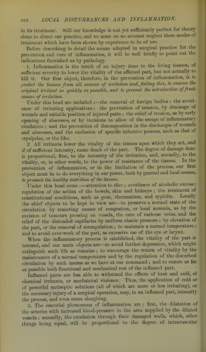 ill its treatment. Still our knowledge is not yet sufficiently perfect for theory alone to direct our practice, and we must on no account neglect those modes of treatment which have been shown by experience tc be of use. Before describing in detail the means adopted in sui'gical practice for the prevention and cure of inflammation, it will be well briefly to point out the indications furnished us by pathology. 1. Inflammation is the result of an hi jury done to the living tissues, of sufficient seventy to lower the vitality of the affected part, but not actually to kill it. Our first object, therefore, in the prevention of inflammation, is to liroted ilm tissues from all sources of irritaiion and, failing this, to remove tJie orii/inal irrifa?it as qiiickh/ as possible, and to prevent the introduction of fresh causes of irritation. Under this head arc included :—the removal of foreign bodies ; the avoid- ance of irritating applications : the prevention of tension, by drainage of wounds and suitable position of injured parts ; the rehef of tension, as by early opening of abscesses, or by incisions to allow of the escape of inflammatory exudation ; and the prevention of decomposition in the discharges of wounds and abscesses, and the exclusion of specific infective poisons, such as that of erysipelas, or the like. 2. All irritants lower the vitality of the tissues upon which they act, and if of sufficient intensity, cause death of the part. The degree of damage done is proportional, first, to the intensity of the irritation, and, secondly, to the vitahty, or, in other words, to the power of resistance of the tissues. In the prevention of inflammation, or in the limitation of the process, our first object must be to do everything in our power, both by general and local means, to promote the healthy nutrition of the tissues. Under this head come :—attention to diet ; avoidance of alcoholic excess; regulation of the action of the bowels, skin and kidneys ; the treatment of constitutional conditions, such as gout, rheumatism, and syphilis. Locally the chief objects to be kept in view are—to preserve a normal state of the circulation by removing causes of congestion, or local anajmia, as by the excision of tumours pressing on vessels, the cure of varicose veins, and the relief of the distended capillaries by uniform elastic pressure ; by elevation of the part, or the removal of strangulation ; to maintain a normal temperature; and to avoid over-work of the part, as excessive use of the eye or larynx. When the inflammatory process is established, the vitality of the part is lowered, and our main objects are—to avoid further depression, which might extinguish such life as remains ; to encourage the return of vitality by the maintenance of a normal temperature and by the regulation of the disturbed circulation by such means as we have at our command ; and to ensure as far as possiljle both functional and mechanical rest of the inflamed part. Inflamed parts are less able to withstand the effects of lieat and cold, of chemical irritants, or mechaliical violence. Thus, the application of cold or of powerful antiseptic solutions (all of which are more or less irritating), or the necessary injury of a surgical operation, may, in an inflamed part, intensify the process, and even cause sloughing. ?), The essential phenomena of inflammation are : first, the dilatation of the arteries with increased blood-pressure in the area supplied by the dilated vessels ; secondly, the exudation through their damaged walls, which, other things 'being equal, will be proportional to the degree of intravascular I