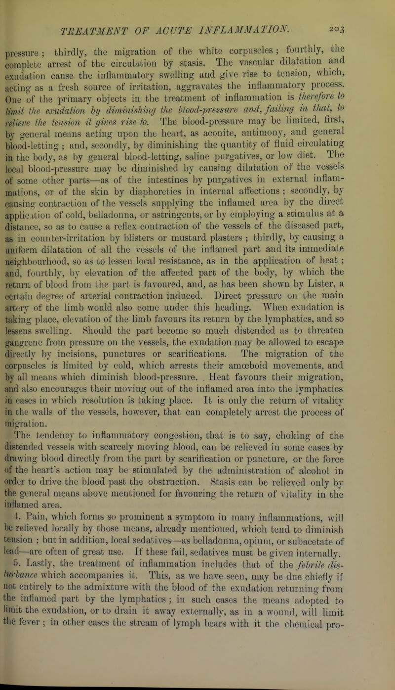 pressure ; thirdly, the migration of the white corpuscles; fourthly, the complete arrest of the circulation by stasis. The vascular dilatation and exudation cause the inflammatory swelling and give rise to tension, which, acting as a fresh source of irritation, aggravates the inflammatory process. One of the primary objects in the treatment of inflammation is tJierefore to limit Ihe exudation hy diminishing the hhod-pressure and, failing in that, to relieve the tension it gives rise to. The blood-pressure may be limited, first, by general means acting upon the heart, as aconite, antimony, and general blood-letting ; and, secondly, by diminishing the quantity of fluid circulating in the body, as by general blood-letting, saline purgati\'es, or low diet. The local blood-pressure may be diminished by causing dilatation of the vessels of some other parts—as of the intestines by purgatives in external inflam- mations, or of the skin by diaphoretics in internal affections ; secondly, by causing contraction of the vessels supplying the inflamed area by the direct applic.ition of cold, belladonna, or astringents, or by employing a stimulus at a distance, so as to cause a reflex contraction of the vessels of the diseased part, as in counter-irritation by blisters or mustard plasters ; thirdly, by causing a uniform dilatation of all the vessels of the inflamed part and its immediate neighbourhood, so as to lessen local resistance, as in the application of heat ; and, fourthly, by elevation of the affected part of the body, by which the return of blood trom the part is favoured, and, as has been shown by Lister, a certain degree of arterial contraction induced. Direct pressure on the main artery of the limb would also come under this heading. When exudation is taking place, elevation of the limb favours its return by the lymphatics, and so lessens swelling. Should the part become so much distended as to threaten gangrene from pressure on the vessels, the exudation may be allowed to escape directly by incisions, punctures or scarifications. The migration of the corpuscles is limited by cold, which arrests their amoeboid movements, and by all means which diminish blood-pressure. , Heat favours their migration, and also encourages their moving out of the inflamed area into the lymphatics in cases in which resolution is taking place. It is only the return of vitality in the walls of the vessels, however, that can completely arrest the process of migration. The tendency to inflammatory congestion, that is to say, choking of the distended vessels with scarcely moving blood, can be relieved in some cases by drawing blood directly from the part by scarification or puncture, or the force of the heart's action may be stimulated by the administration of alcohol in order to drive the blood past the obstruction. Stasis can be relieved only by the general means above mentioned for favouring the return of vitality in the inflamed area. 4. Pain, which forms so prominent a symptom in many inflammations, will be relieved locally by those means, already mentioned, which tend to diminish tension ; but in addition, local sedatives—as belladonna, opium, or subacetatc of lead—are often of great use. If these fail, scdati\-es must be given internally. 5. Lastly, the treatment of inflammation includes that of the fehrile dis- turbance which accompanies it. This, as we have seen, may be due chiefly if not entirely to the admixture with the blood of the exudation returning from the inflamed part by the lymphatics ; in such cases the means adopted to limit the exudation, or to drain it away externally, as in a wound, will limit the fever ; in other cases the stream of lymph bears with it the chemical pro-