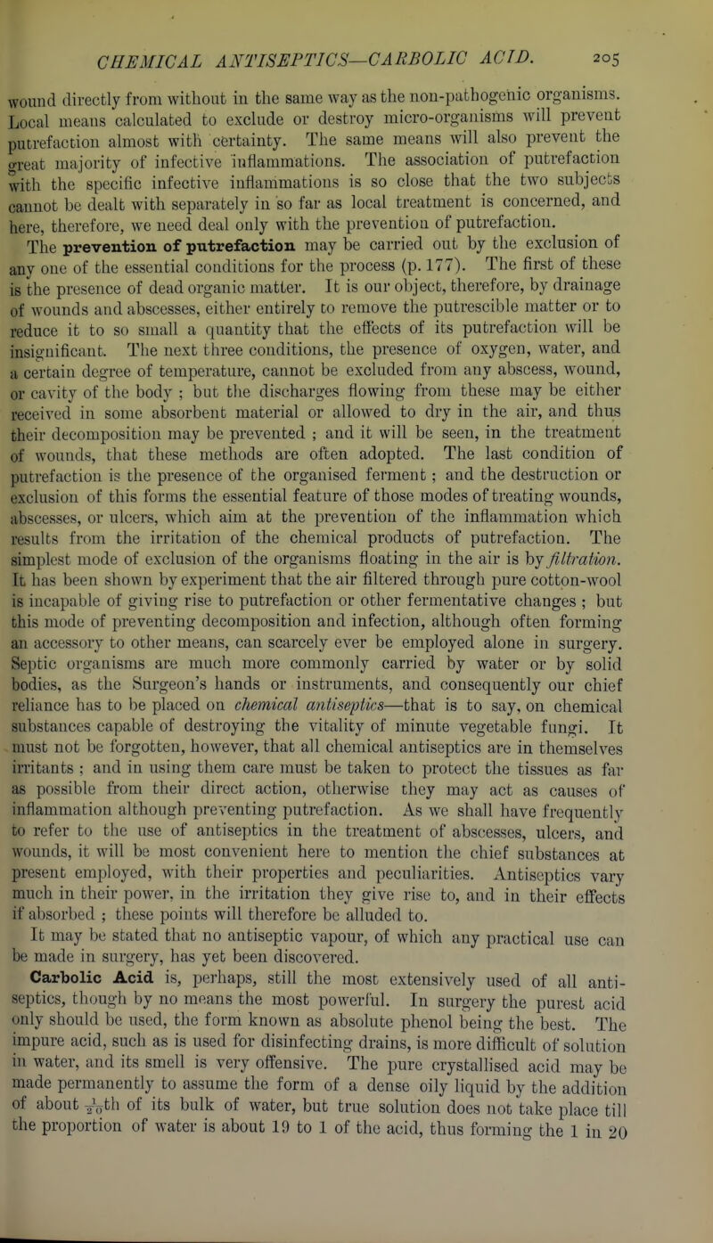 wound directly from without in the same way as the non-pathogciiic organisms. Local means calculated to exclude or destroy micro-organisms will prevent putrefaction almost with certainty. The same means will also prevent the o-reat majority of infective inflammations. The association of putrefaction with the specific infective inflammations is so close that the two subjects cannot be dealt with separately in so far as local treatment is concerned, and here, therefore, we need deal only with the prevention of putrefaction. The prevention of putrefaction may be carried out by the exclusion of any one of the essential conditions for the process (p. 177). The first of these is the presence of dead organic matter. It is our object, therefore, by drainage of wounds and abscesses, either entirely to remove the putrescible matter or to reduce it to so small a quantity that the effects of its putrefaction will be insignificant. The next three conditions, the presence of oxygen, water, and a certain degree of temperature, cannot be excluded from any abscess, wound, or cavity of the body ; but the discharges flowing from these may be either received in some absorbent material or allowed to dry in the air, and thus their decomposition may be prevented ; and it will be seen, in the treatment of wounds, that these methods are often adopted. The last condition of putrefaction is the presence of the organised ferment; and the destruction or exclusion of this forms the essential feature of those modes of treating wounds, abscesses, or ulcers, which aim at the prevention of the inflammation which results from the irritation of the chemical products of putrefaction. The simplest mode of exclusion of the organisms floating in the air is hj filtration. It has been shown by experiment that the air filtered through j3ure cotton-wool is incapable of giving rise to putrefaction or other fermentative changes ; but this mode of preventing decomposition and infection, although often forming an accessory to other means, can scarcely ever be employed alone in surgery. Septic organisms are much more commonly carried by water or by solid bodies, as the Surgeon's hands or instruments, and consequently our chief reliance has to be placed on chemical antiseptics—that is to say, on chemical substances capable of destroying the vitality of minute vegetable fimgi. It must not be forgotten, however, that all chemical antiseptics are in themselves irritants ; and in using them care must be taken to protect the tissues as far as possible from their direct action, otherwise they may act as causes of inflammation although preventing putrefaction. As we shall have frequently to refer to the use of antiseptics in the treatment of abscesses, ulcers, and wounds, it will be most convenient here to mention the chief substances at present employed, with their properties and peculiarities. Antiseptics vary much in their power, in the irritation they give rise to, and in their eflfects if absorbed ; these points will therefore be alluded to. It may be stated that no antiseptic vapour, of which any practical use can be made in surgery, has yet been discovered. Carbolic Acid is, perhaps, still the most extensively used of aU anti- septics, though by no means the most powerful. In surgery the purest acid only should be used, the form known as absolute phenol being the best. The impure acid, such as is used for disinfecting drains, is more difficult of solution in water, and its smell is very offensive. The pure crystalhsed acid may be made permanently to assume the form of a dense oily liquid by the addition of about J^th of its bulk of water, but true solution does not take place till the proportion of water is about 19 to 1 of the acid, thus forming the 1 in 20