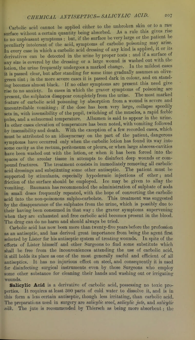 Carbolic acid cannot be applied cither to the unbroken skin or to a raw- surface without a certain quantity being absorbed. As a rule this gives rise to no unpleasant symptoms ; but, if the surface be very large or the patient be pccuharly intolerant of the acid, symptoms of carbolic poisoning may arise. In every case in which a carbolic acid dressing of any kind is applied, it or its derivatives can be detected in the urine by proper tests : and if a surface of any size is covered by the dressing or a large wound is washed out with the lotion, the urine frequently undergoes a marked change. In the mildest cases it is passed clear, but after standing for some time gradually assumes an olive- green tint; in the more severe cases it is passed dark in colour, and on stand- fug becomes almost black. If no other symptoms are present this_ need give rise to no anxiety. In cases in which the graver symptoms of poisoning are present, the sulphates disappear completely from the urine. The most marked feature of carbolic acid poisoning by absorption from a wound is severe and uncontrollable vomiting; if the dose has been very large, collapse speedily sets in, with insensibility of the pupil, twitching of the muscles, a rapid feeble pulse, and a subnormal temperature. Albumen is said to appear in the urine. In other cases elevation of temperature has been noted, with vomiting followed by insensibility and death. With the exception of a few recorded cases, which must be attributed to an idiosyncrasy on the part of the patient, dangerous symptoms have occurred only when the carbolic lotion has found its way into some cavity as tbe rectum, peritoneum or pleura, or when large abscess-cavities have been washed out with the lotion, or when it has been forced into the spaces of the areolar tissue in attempts to disinfect deep wounds or com- pound fractures. The treatment consists in immediately removing all carbolic acid dressings and substituting some other antiseptic. The patient must be supported by stimulants, especially hypodermic injections of ether; and friction of the surface should be employed. Ice may be given to allay th(.' vomiting. Baumann has recommended the administration of sulphate of soda in small doses frequently repeated, with the hope of converting the carbolic acid into the non-poisonous sulpho-carbolate. This treatment was suggested by the disappearance of the sulphates from the urine, which is possibly due to their having been consumed in that way ; the graver symptoms supervening when they are exhausted and free carbolic acid becomes present in the blood. 'I'he drug can do no harm and should always be tried. Carbolic acid has now been more than twenty-five years before the profession as an antiseptic, and has derived great importance from being the agent first selected by Lister for his antiseptic system of treating wounds. In spite of the efforts of Lister himself and other Surgeons to find some substitute which shall be free from the inconveniences attending the use of carbolic acid, it still holds its place as one of the most generally useful and eflRcient of all antiseptics. It has no injurious effect on steel, and consequently it is used for disinfecting surgical instruments even by those Surgeons who employ some other substance for cleaning their hands and washing out or irrigating wounds. Salicylic Acid is a derivative of carbolic acid, possessing no toxic pro- perties. It requires at least 300 parts of cold water to dissolve it, and is in this form a ks.s certain antiseptic, though less irritating, than carbolic acid. The preparations used in surgery are salicylic wool, saUcylic j'uie, and salicylir silk. The jute is recommended by Thiersch as being more absorbent; the