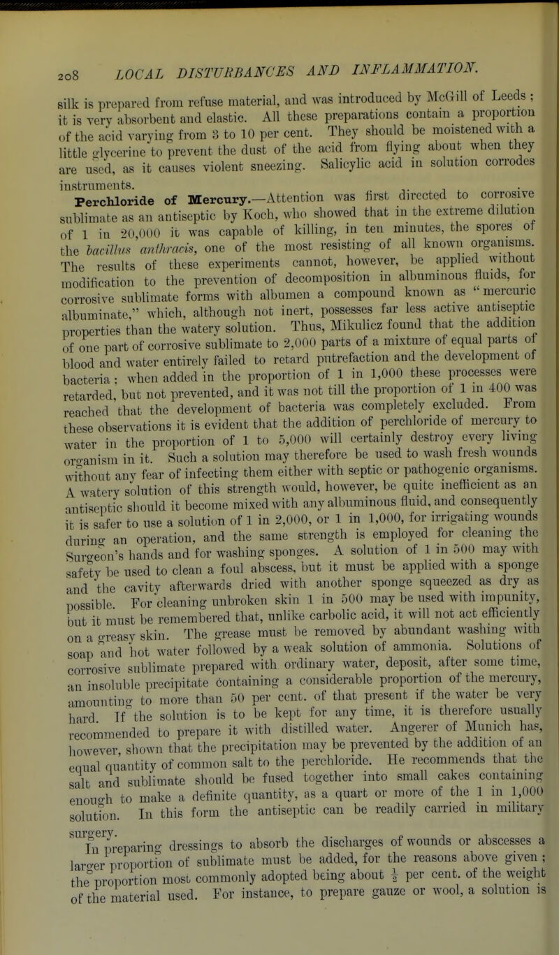 silk is prepared from refuse material, and was introduced by McGill of Leeds ; it is very absorbent and elastic. All these preparations contaui a proportion ,>f the acid varying from 8 to 10 per cent. They should be moistened with a little o-lycerine to prevent the dust of the acid from flying about when they are used, as it causes violent sneezing. Salicylic acid in solution corrodes instruments. PercMoride of Mercury.—Attention was first directed to corrosive sublimate as an antiseptic by Koch, who showed that in the extreme dilution of 1 in 20 000 it was capable of killing, in ten minutes, the spores of the hacillus anikracis, one of the most resisting of all known organisms The results of these experiments cannot, however, be applied without modification to the prevention of decomposition in albuminous fluids, for corrosive sublimate forms with albumen a compound known as  mercuric albuminate  which, although not inert, possesses far less active antiseptic properties than the watery solution. Thus, Mikulicz found that the addition of one part of corrosive sublimate to 2,000 parts of a mixture of equal parts of blood and water entirely failed to retard putrefaction and the development of bacteria • when added in the proportion of 1 in 1,000 these processes were retarded but not prevented, and it was not till the proportion of 1 m 400 was reached 'that the development of bacteria was completely excluded. From these observations it is evident that the addition of perchloride of mercury to water in the proportion of 1 to 5,000 will certainly destroy every living oro-anism in it Such a solution may therefore be used to wash fresh wounds without any fear of infecting them either with septic or pathogenic organisms. ^ watery solution of this strength would, however, be quite inefficient as an antiseptic should it become mixed with any albuminous fluid, and consequently it is safer to use a solution of 1 in 2,000, or 1 in 1,000, for irrigating wounds durino- an operation, and the same strength is employed for cleaning the Surgeon's hands and for washing sponges. A solution of 1 m 500 may with safety be used to clean a foul abscess, but it must be applied with a sponge and the cavity afterwards dried with another sponge squeezed as dry as possible For cleaning unbroken skin 1 in 500 may be used with impunity, but it must be remembered that, unlike carbolic acid, it will not act efficiently on a greasy skin. The grease must be removed by abundant washing with soap and hot water followed by a weak solution of ammonia. Solutions of corrosive sublimate prepared with ordinary water, deposit, after some time, an insoluble precipitate containing a considerable proportion of the mercury, amountino- to more than 50 per cent, of that present if the water be very hard Ifthe solution is to be kept for any time, it is therefore usually recommended to prepare it with distilled water. Angerer of Munich has, liowever shown that the precipitation may be prevented by the addition of an equal quantity of common salt to the perchloride. He recommends that the salt and sublimate should be fused together into small cakes containing enouo-h to make a definite quantity, as a quart or more of the 1 in 1,000 solution. In this form the antiseptic can be readily carried in military ''^Tn m'eparino- dressings to absorb the discharges of wounds or abscesses a laro-er proportfon of sublimate must be added, for the reasons above given ; the'proportion most commonly adopted being about \ per cent, of the weight of the material used. For instance, to prepare gauze or wool, a solution is