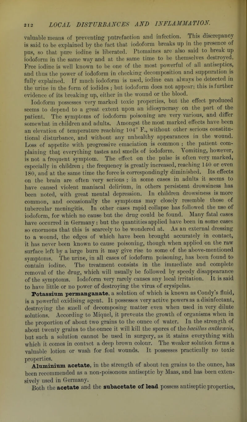 valuable means of preventing putrefaction and infection. This discrepancy is said to be explained by the fact that iodoform breaks up in the presence of pus, so that pure iodine is liberated. Ptomaines are also said to break up iodoform in the same way and at the same time to be themselves destroyed. Free iodine is w ell known to be one of the most powerful of all antiseptics, and thus tbe power of iodoform in checking decomposition and suppuration is fully explained. If much iodoform is used, iodine can always be detected in the urine in the form of iodides ; but iodoform does not appear; this is further evidence of its breaking up, either in the wound or the blood. Iodoform possesses very marked toxic properties, but the effect produced seems to depend to a great extent upon an idiosyncrasy on the part of the patient. The symptoms of iodoform poisoning are very various, and differ somewhat in children and adults. Amongst the most marked effects have been au elevation of temperature reaching 104° F., without other serious constitu- tional disturbance, and without any unhealthy appearances in the wound. Loss of appetite with progressive emaciation is common ; the patient com- plaining that everything tastes and smells of iodoform. Vomiting, however, is not a frequent sympbom. The effect on the pulse is often very marked, especially in children ; the frequency is greatly increased, reaching 140 or even 180, and at the same time the force is comspondingly diminished. Its effects on the brain are often very serious ; in some cases in adults it seems to have caused violent maniacal delirium, in others persistent drowsiness has been noted, with great mental depression. In children drowsiness is more common, and occasionally the symptoms may closely resemble those of tubercular meningitis. In other cases rapid collapse has followed the use of iodoform, for which no cause but the drug could be found. Many fatal cases have occurred in Clermany; but the quantities applied have been in some cases so enormous that this is scarcely to be wondered at. As an external dressing to a wound, the edges of which have been brought accurately in contact, it has never been known to cause poisoning, though when applied on the raw surface left by a large burn it may give rise to some of the above-mentioned symptoms. The urine, in all cases of iodoform poisoning, has been found to contain iodine. The treatment consists in the immediate and complete removal of the drug, which will usually be followed by speedy disappearance of the symptoms. Iodoform very rarely causes any local irritation. It is said to have little or no power of destroying the virus of erysipelas. Potassium permanganate, a solution of which is known as Condy's fluid, is a powerful oxidising agent. It possesses very active powers as a disinfectant, destroying the smell of decomposing matter even when used in very dilute solutions. According to Miquel, it prevents the growth of organisms when in the proportion of about two grains to the ounce of water. In the strength of about twenty grains to the ounce it will kill the spores of the bacillus anthracis, but such a solution cannot be used in surgery, as it stains everything with which it comes in contact a deep brown colour. The weaker solution forms a valuable lotion or wash for foul wounds. It possesses practically no toxic properties. Aluminium acetate, in the strength of about ten grains to the ounce, has been recommended as a non-poisonous antiseptic by ]\Iaas, and has been exten- sively used in Germany. Both the acetate and the subacetate of lead possess antiseptic properties,