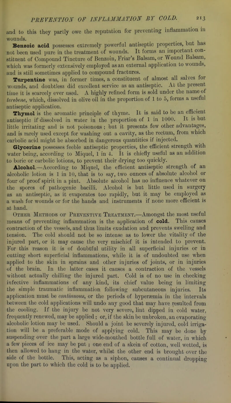 and to this they partly owe the reputatioa for preventing inflammation in wonnds. Benzoic acid possesses extremely powerful antiseptic properties, but has not been used pure in the treatment of wounds. It forms an important con- stituent of Compound Tincture of Benzoin, Friar's Balsam, or Wound Balsam, which was formerly extensively employed as an external application to wounds, and is still sometimes applied to compound fractures. Turpentine was, in former times, a constituent of almost all salves for wounds, and doubtless did excellent service as an antiseptic. At the present time it is scarcely ever used. A highly refined form is sold under the name of ferebene, which, dissolved in olive oil in the proportion of 1 to 5, forms a useful antiseptic application. Thymol is the aromatic principle of thyme. It is said to be an efficient antiseptic if dissolved in water in the proportion of 1 in 1000. It is but little irritating and is not poisonous ; but it presents few other advantages, and is rarely used except for washing out a cavity, as the rectum, from which carbolic acid might be absorbed in dangerous quantities if injected. Glycerine possesses feeble antiseptic properties, the efficient strength with water being, according to Miquel, 1 in 4. It is chiefly useful as an addition to boric or carbolic lotions, to prevent their drying too quickly. Alcohol.—According to Miquel, the efficient antiseptic strength of an alcoholic lotion is 1 in 10, that is to say, two ounces of absolute alcohol or four of proof spirit in a pint. Absolute alcohol has no influence whatever on the spores of pathogenic baciUi. Alcohol is but little used in surgery as an antiseptic, as it evaporates too rapidly, but it may be employed as a wash for wounds or for the hands and instruments if none more efficient is at hand. Other Methods of Preventive Treatment.—Amongst the most useful means of preventing inflammation is the application of cold. This causes contraction of the vessels, and thus limits exudation and prevents swelhng and tension. The cold should not be so intense as to lower the vitality of the injured part, or it may cause the very mischief it is intended to prevent. For this reason it is of doubtful utility in all superficial injuries or in cutting short superficial inflammations, while it is of undoubted use when applied to the skin in sprains and other injuries of joints, or in injuries of the brain. In the latter cases it causes a contraction of the vessels without actually chilling the injured part. Cold is of no use in checking- infective inflammations of any kind, its chief value being in limiting the simple traumatic inflammation following subcutaneous injuries. Its application must be continuous, or the periods of hypereemia in the intervals between the cold applications will undo any good that may have resulted from the cooling. If the injury be not very severe, hnt dipped in cold water, frequently renewed, may be applied; or, if the skin be unbroken, an evaporating alcoholic lotion may be used. Should a joint be severely injured, cold irriga- tion will be a preferable mode of applying cold. This may be done by suspending over the part a large wide-mouthed bottle full of water, in which a few pieces of ice may be put ; one end of a skein of cotton, weh wetted, is then allowed to hang in the water, whilst the other end is brought over the side of the bottle. This, acting as a siphon, causes a continual dropping upon the part to which the cold is to be applied.