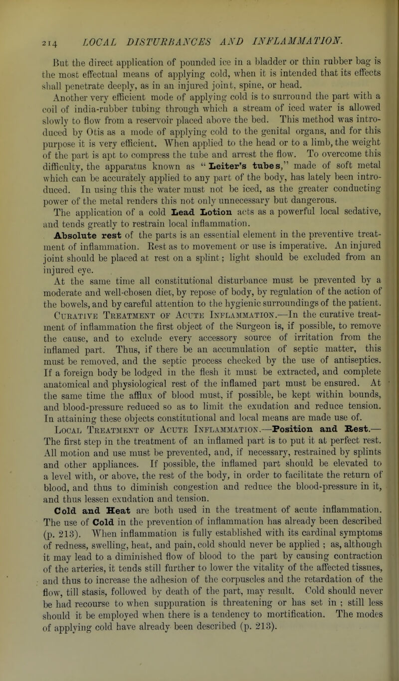 But the direct application of pounded ice in a bladder or thin rubber bag is the most effectual means of applying cold, when it is intended that its effects shall penetrate deeply, as in an injured joint, spine, or head. Another very efficient mode of applying cold is to surround the part with a coil of india-rubber tubing through which a stream of iced water is allowed slowly to flow from a reservoir placed above the bed. This method was intro- duced by Otis as a mode of applying cold to the genital organs, and for this purpose it is very efficient. When applied to the head or to a limb, the weight of the part is apt to compress the tube and arrest the flow. To overcome this difficulty, the apparatus known as  Leiter's tubes, made of soft metal which can be accurately applied to any part of the body, has lately been intro- duced. In using this the water must not be iced, as the greater conducting power of the metal renders this not only unnecessary but dangerous. The application of a cold Lead Lotion acts as a powerful local sedative, and tends greatly to restrain local iuflanimation. Absolute rest of the parts is an essential element in the preventive treat- ment of inflammation. Rest as to movement or use is imperative. An injured joint should be placed at rest on a sphnt; light should be excluded from an injured eye. At the same time all constitutional disturbance must be prevented by a moderate and well-chosen diec, by repose of body, by regulation of the action of the bowels, and by careful attention to the hygienic surroundings of the patient. CuEATiVE Treatment of Acute Inflammation.—In the curative treat- ment of inflammation the first object of the Surgeon is, if possible, to remove the cause, and to exclude every accessory source of irritation from the inflamed part. Thus, if there be an accumulation of septic matter, this must be removed, and the septic process checked by the use of antiseptics. If a foreign body be lodged in the flesh it must be extracted, and complete anatomical and physiological rest of the inflamed part must be ensured. At the same time the afflux of blood must, if possible, be kept within bounds, and blood-pressure reduced so as to limit the exudation and reduce tension. In attaining these objects constitutional and local means are made use of. Local Treatment of Acute Inflammation,—Position and Rest.— The first step in the treatment of an inflamed part is to put it at perfect rest. All motion and use must be prevented, and, if necessary, restrained by splints and other appliances. If possible, the inflamed part should be elevated to a level with, or above, the rest of the body, in order to facilitate the return of blood, and thus to diminish congestion and reduce the blood-pressure in it, and thus lessen exudation and tension. Cold and Heat are both used in the treatment of acute inflammation. The use of Cold in the prevention of inflammation has already been described (p. 213). When inflammation is fully established with its cardinal symptoms of redness, swelling, heat, and pain, cold should never be applied ; as, although it may lead to a diminished flow of blood to the part by causing contraction of the arteries, it tends still further to lower the vitality of the affected tissues, and thus to increase the adhesion of the corpuscles and the retardation of the flow, till stasis, followed by death of the part, may result. Cold should never be had recourse to when suppuration is threatening or has set in ; still less should it be employed when there is a tendency to mortification. The modes of applying cold have already been described (p. 213).