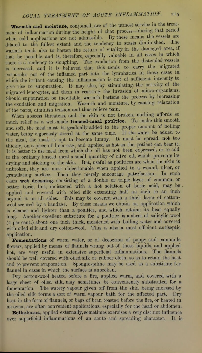Warmth and moisture, conjoined, are of the utmost service in the treat- ment of inflammation during the height of that process—during that period >vhen cold appHcations are not admissible. By these means the vessels are dilated to the fullest extent and the tendency to stasis diminished. Ihe warmth tends also to hasten the return of vitality in the damaged area, if that be possible, and is, therefore, especially valuable in all cases in which there is a tendency to sloughing. The exudation from the distended vessels is increased, and it is believed that this tends to carry the migrated corpuscles out of the inflamed part into the lymphatics in those cases in which the irritant causing the inflammation is not of sufficient intensity to give rise to suppuration. It may also, by stimulating the activity of the migrated leucocytes, aid them in resisting the invasion of micro-organisms. Should suppuration be inevitable, warmth hastens the process by increasmg the exudation and migration. Warmth and moisture, by causing relaxation of the parts, diminish tension and thus relieve pain. When abscess threatens, and the skin is not broken, nothing affords so much relief as a well-made linseed-meal poultice. To make this smooth and soft, the meal must be gradually added to the proper amount of boiUng water, being vigorously stirred at the same time. If the water be added to the meal, the mas*s is apt to become lumpy. It must be spread, not too thickly, on a piece of linen-rag, and apphed as hot as the patient can bear it. It is better to use meal from which the oil has not been expressed, or to add to the ordinary linseed meal a small quantity of olive oil, which prevents its drying and sticking to the skin. But, useful as poultices are when the skin is unbroken, they are most objectionable when applied to a wound, ulcer, or granulating surface. Then they merely encourage putrefaction. In such cases wet dressing, consisting of a double or triple layer of common, or better boric, lint, moistened with a hot solution of boric acid, may be . applied and covered with oiled silk extending half an inch to an inch beyond it on all sides. This may be covered with a thick layer of cotton- wool secured by a bandage. By these means we obtain an application which is cleaner and lighter than a poultice, and which retains its heat equally long. Another excellent substitute for a poultice is a sheet of salicylic wool (4 per cent.) about one inch thick, moistened with boiling water and covered with oiled silk and dry cotton-wool. This is also a most efficient antiseptic application. Fomentations of warm water, or of decoction of poppy and camomile flowers, applied by means of flannels wrung out of these liquids, and apphed hot, are very useful in extensive superficial inflammations. The flannels should be well covered with oiled silk or rubber cloth, so as to retain the heat and to prevent evaporation. Spongio-piline may be used as a substitute for flannel in cases in which the surface is unbroken. Dry cotton-wool heated before a fire, applied warm, and covered with a large sheet of oiled silk, may sometimes be conveniently substituted for a fomentation. The watery vapour given off from the skin being enclosed by the oiled silk forms a sort of warm vapour bath for the affected part. Dry heat in the form of flannels, or bags of bran toasted before the fire, or heated in an oven, are often convenient applications, especially for the head or abdomen. Belladonna, applied externally, sometimes exercises a very distinct influence over superficial inflammations of an acute and spreading character. It is