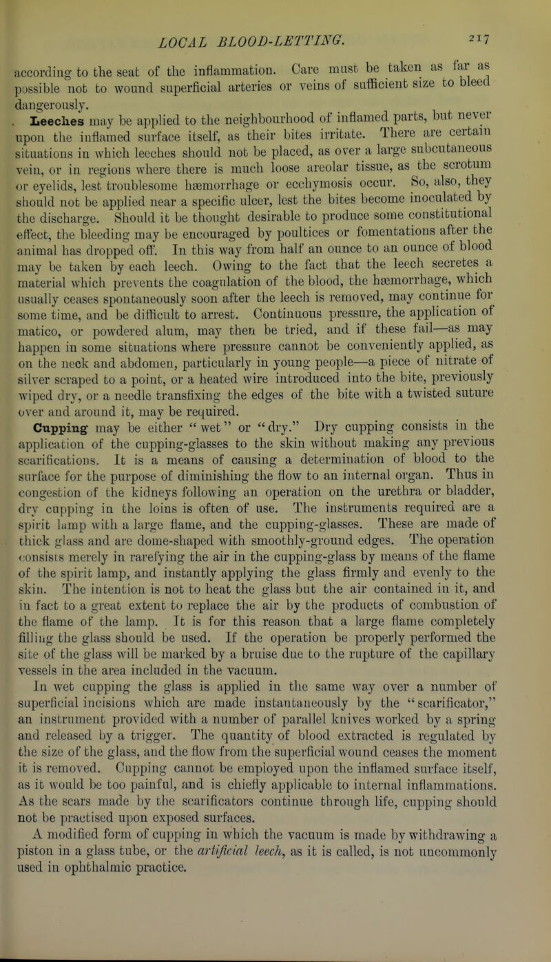 according to the seat of the inflammation. Care must be taken as far as possible not to wound superficial arteries or veins of sufficient size to bleed dano-erously. . Leeches may be applied to the neighbourhood of inflamed parts, but never upon the inflamed surface itself, as their bites irritate. There are certain situations in which leeches should not be placed, as over a large subcutaneous vein, or in regions where there is much loose areolar tissue, as the scrotum or eyelids, lest troublesome htemorrhage or ecchymosis occur. So, also, they should not be applied near a specific ulcer, lest the bites become inoculated by the discharge. Should it be thought desirable to produce some constitutional eflect, the bleeding may be encouraged by poultices or fomentations after the animal has dropped ofl. In this way from half an ounce to an ounce of blood may be taken by each leech. Owing to the fact that the leech secretes a material which prevents the coagulation of the blood, the hjemorrhage, which usually ceases spontaneously soon after the leech is removed, may continue for some time, and be difficult to arrest. Continuous pressure, the application of matico, or powdered alum, may then be tried, and if these fail—as may happen in some situations where pressure cannot be conveniently applied, as on the neck and abdomen, particularly in young people—a piece of nitrate of silver scraped to a point, or a heated wire introduced into the bite, previously wiped dry, or a needle transfixing the edges of the bite with a twisted suture over and around it, may be required. Cupping may be either wet or dry. Dry cupping consists in the application of the cupping-glasses to the skin without making any previous scarificatious. It is a means of causing a determination of blood to the surikce for the purpose of diminishing the flow to an internal organ. Thus in congestion of the kidneys following an operation on the urethra or bladder, dry cupping in the loins is often of use. The instruments required are a spirit lamp with a large flame, and the cupping-glasses. These are made of thick glass and are dome-shaped with smoothly-ground edges. The operation <:onsists merely in rarefying the air in the cupping-glass by means of the flame of the spirit lamp, and instantly applying the glass firmly and evenly to the skin. The intention is not to heat the glass but the air contained in it, and in fact to a great extent to replace the air by the products of combustion of the flame of the lamp. It is for this reason that a large flame completely filling the glass should be used. If the operation be properly performed the site of the glass will be marked by a bruise due to the rupture of the capillary vessels in the area included in the vacuum. In wet cnpping the glass is applied in the same way over a number of superficial incisions which are made instantaneously by the  scarificator, an instrument provided with a number of parallel knives worked by a spring and released by a trigger. The quantity of blood extracted is regulated by the size of the glass, and the flow from the superficial wound ceases the moment it is removed. Cupping cannot be employed upon the inflamed surface itself, as it would be too painful, and is chiefly applicable to internal inflammations. As the scars made by the scarificators continue through life, cupping should not be practised upon exposed surfaces. A modified form of cupping in which the vacuum is made by withdrawing a piston in a glass tube, or the artificial leech, as it is called, is not uncommonly used in ophthalmic practice.
