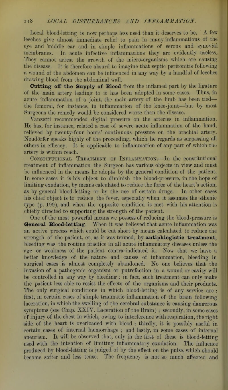 Local blood-letting is now perhaps less used than it deserves to be. A few leeches give almost immediate relief to pain in many inflammations of the eye and middle ear and in simple inflammations of serous and synovial membranes. In acute infective inflammations they are evidently useless. They cannot arrest the growth of the micro-organisms which are causing the disease. It is therefore absurd to imagine that septic peritonitis following a wound of the abdomen can be influenced in any way by a handful of leeches drawing blood from tlie abdominal wall. Cutting off the Supply of Blood from the inflamed part by the ligature of the main artery leading to it has been adopted in some cases. Thus, in acute inflammation of a joint, the main artery of the limb has been tied— the femoral, for instance, in inflammation of the knee-joint—but by most Surgeons the remedy would be considered worse than the disease. Vanzetti recommended digital pressure on the arteries in inflammation. He has, for instance, related a case (>f severe acute inflammation of the hand, relieved by twenty-four hours' continuous pressure on the brachial arteiy. Neudorfer speaks highly of the proceeding, which he regards as surpassing all others in efficacy. It is applicable to inflammation of any part of which the artery is within reach. Constitutional Treatment of Inflammation.—In the constitutional treatment of inflammation the Surgeon has various objects in view and must be influenced in the means he adopts by the general condition of the patient. In some cases it is his object to diminish the blood-pressure, in the hope of limiting exudation, by means calculated to reduce the force of the heart's action, as by general blood-letting or by the use of certain drugs. In other cases his chief object is to reduce the fever, especially when it assumes the sthenic type (p. 199), and when the opposite condition is met with his attention is chiefly directed to supporting the strength of the patient. One of the most powerful means we possess of reducing the blood-pressure is General Blood-letting. When it was believed that acute inflammation was an active process which could be cut short by means calculated to reduce the strength of the patient, or, as it was termed, by antiphlogistic treatment, bleeding was the routine practice in all acute inflammatory diseases unless the ;ige or weakness of the patient contra-indicated it. Now that we have a better knowledge of the nature and causes of inflammation, bleeding in surgical cases is almost completely abandoned. No one believes that the invasion of a pathogenic organism or putrefaction in a wound or cavity will be controlled in any way by bleeding ; in fact, such treatment can only make the patient less able to resist the eff'ects of the organisms and their products. The only surgical conditions in which blood-letting is of any service are : first, in certain cases of simple traumatic inflammation of the brain foUowmg laceration, in which the swelling of the cerebral substance is causing dangerous symptoms (see Chap. XXIV. Laceration of the Brain) ; secondly, in some cases of injury of the chest in which, owing to interference with respiration, the right side of the heart is overloaded with blood ; thirdly, it is possibly useful in certain cases of internal hgemorihage ; and lastly, in some cases of internal aneurism. It will be observed that, only in the first of these is blood-letting used with the intention of limiting inflammatory exudation. The influence produced by blood-letting is judged of by the eff'ect on the pulse, which should become softer and less tense. The frequency is not so much affected and